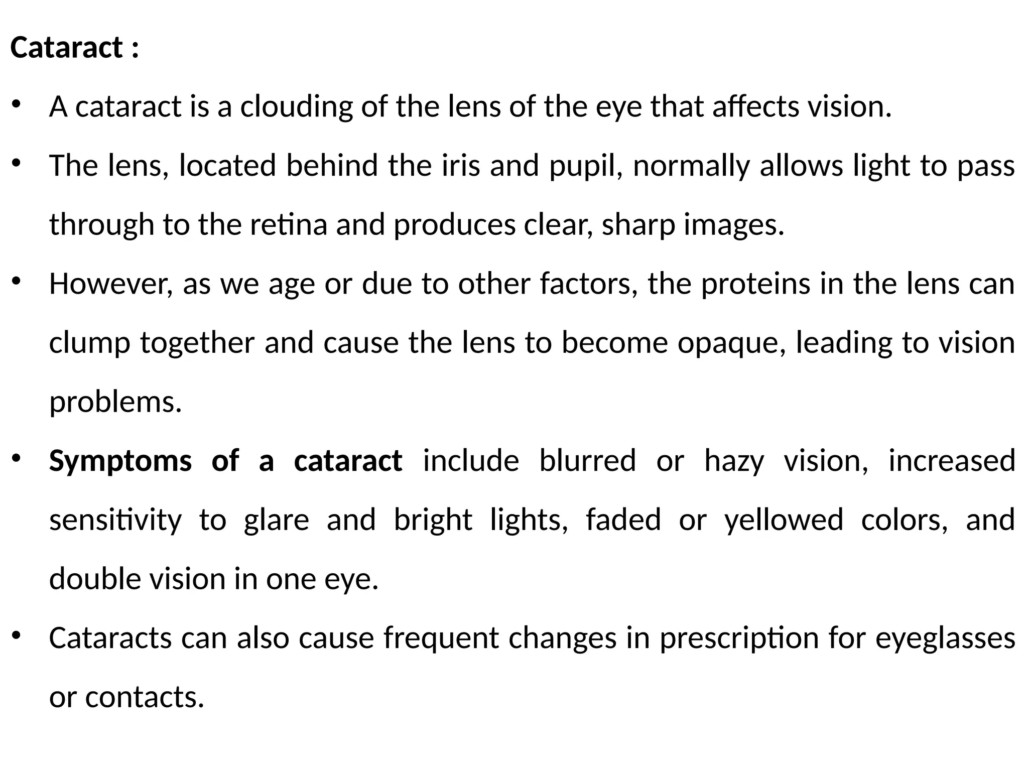 Cataract :
• A cataract is a clouding of the lens of the eye that affects vision.
• The lens, located behind the iris and pupil, normally allows light to pass
through to the retina and produces clear, sharp images.
• However, as we age or due to other factors, the proteins in the lens can
clump together and cause the lens to become opaque, leading to vision
problems.
• Symptoms of a cataract include blurred or hazy vision, increased
sensitivity to glare and bright lights, faded or yellowed colors, and
double vision in one eye.
• Cataracts can also cause frequent changes in prescription for eyeglasses
or contacts.
 