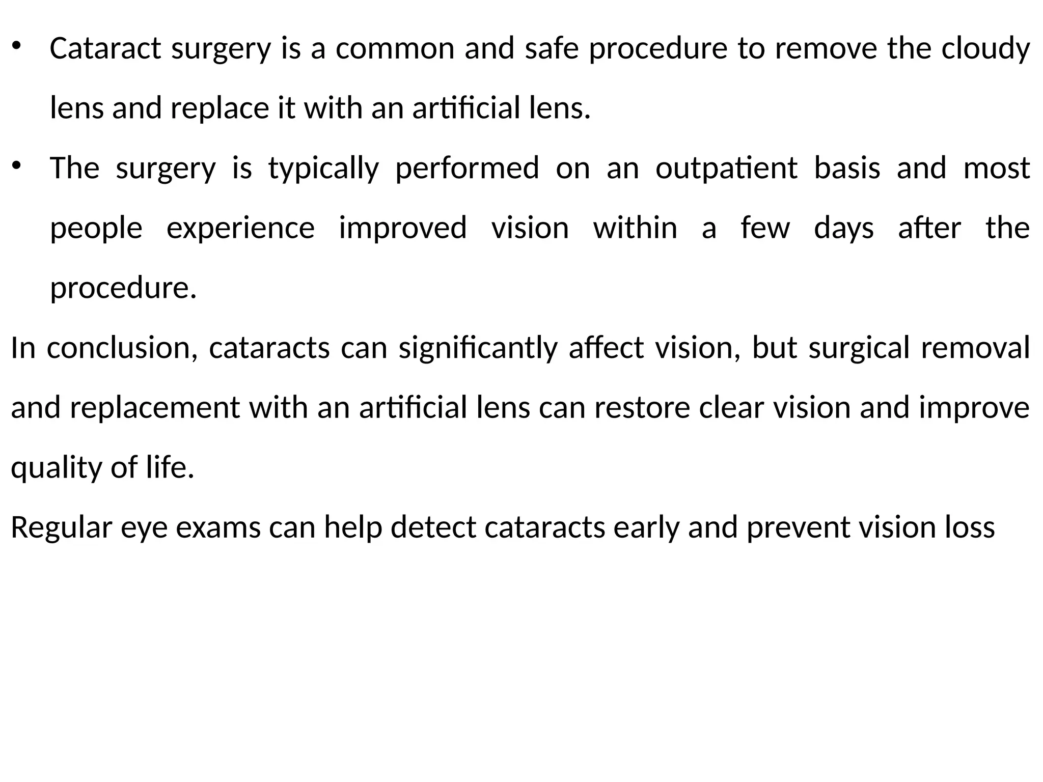 • Cataract surgery is a common and safe procedure to remove the cloudy
lens and replace it with an artificial lens.
• The surgery is typically performed on an outpatient basis and most
people experience improved vision within a few days after the
procedure.
In conclusion, cataracts can significantly affect vision, but surgical removal
and replacement with an artificial lens can restore clear vision and improve
quality of life.
Regular eye exams can help detect cataracts early and prevent vision loss
 