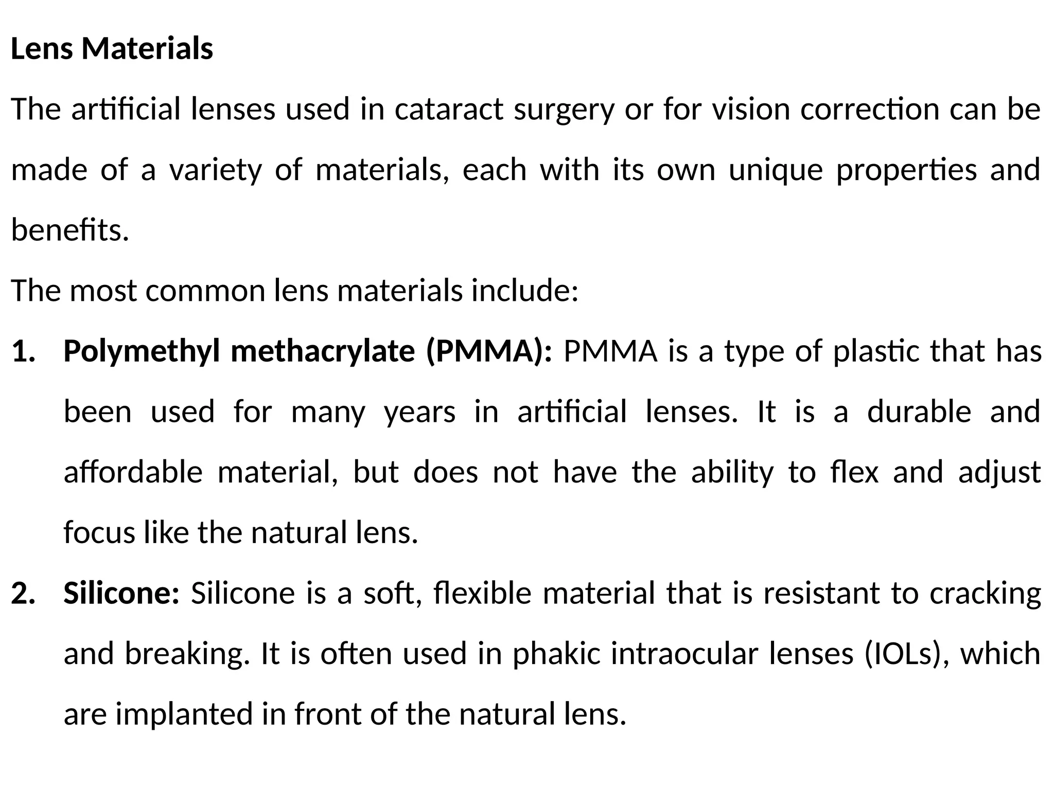 Lens Materials
The artificial lenses used in cataract surgery or for vision correction can be
made of a variety of materials, each with its own unique properties and
benefits.
The most common lens materials include:
1. Polymethyl methacrylate (PMMA): PMMA is a type of plastic that has
been used for many years in artificial lenses. It is a durable and
affordable material, but does not have the ability to flex and adjust
focus like the natural lens.
2. Silicone: Silicone is a soft, flexible material that is resistant to cracking
and breaking. It is often used in phakic intraocular lenses (IOLs), which
are implanted in front of the natural lens.
 