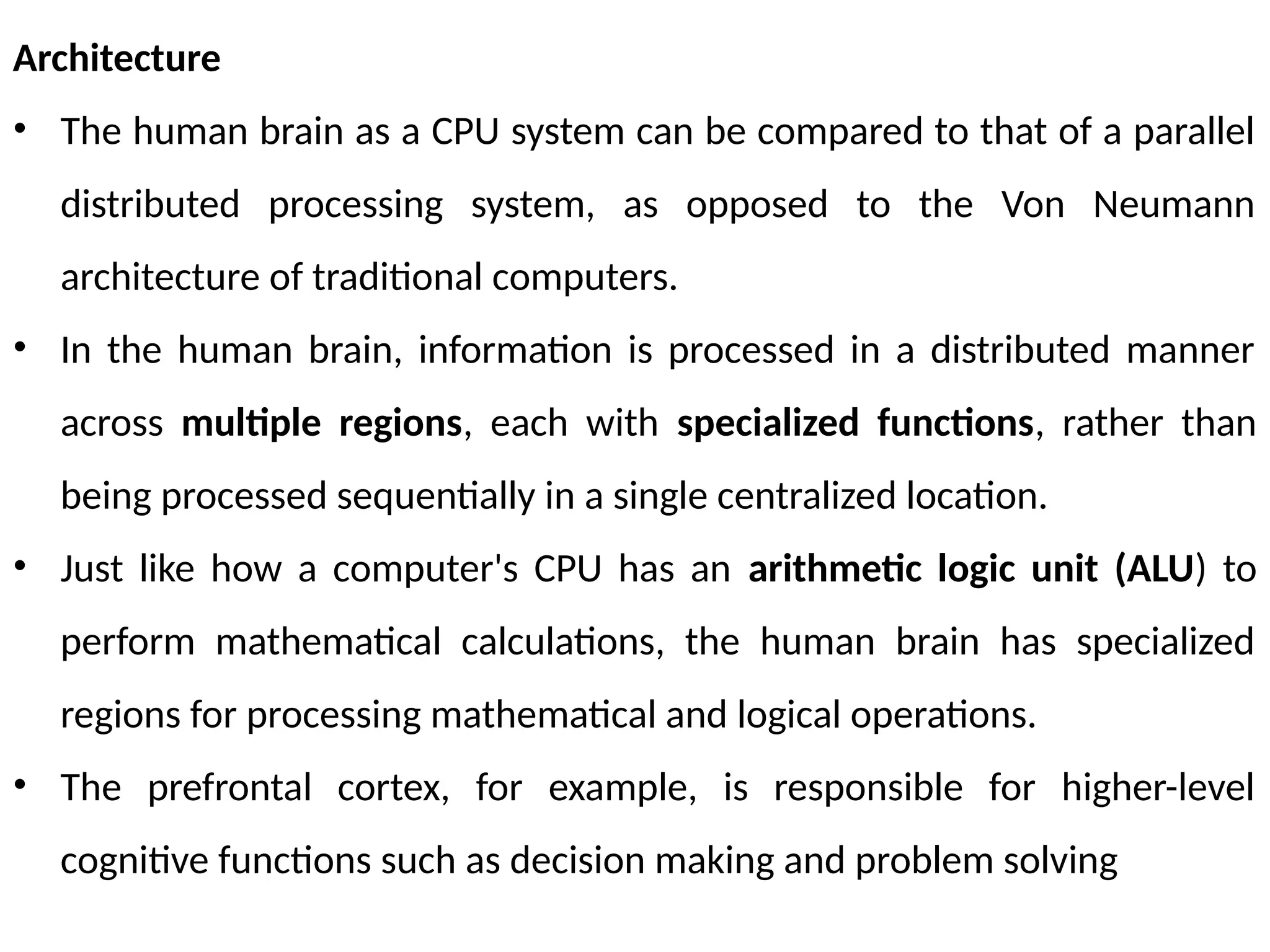 Architecture
• The human brain as a CPU system can be compared to that of a parallel
distributed processing system, as opposed to the Von Neumann
architecture of traditional computers.
• In the human brain, information is processed in a distributed manner
across multiple regions, each with specialized functions, rather than
being processed sequentially in a single centralized location.
• Just like how a computer's CPU has an arithmetic logic unit (ALU) to
perform mathematical calculations, the human brain has specialized
regions for processing mathematical and logical operations.
• The prefrontal cortex, for example, is responsible for higher-level
cognitive functions such as decision making and problem solving
 