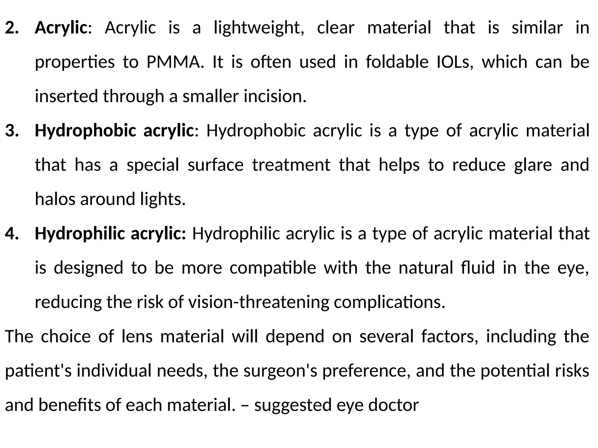 2. Acrylic: Acrylic is a lightweight, clear material that is similar in
properties to PMMA. It is often used in foldable IOLs, which can be
inserted through a smaller incision.
3. Hydrophobic acrylic: Hydrophobic acrylic is a type of acrylic material
that has a special surface treatment that helps to reduce glare and
halos around lights.
4. Hydrophilic acrylic: Hydrophilic acrylic is a type of acrylic material that
is designed to be more compatible with the natural fluid in the eye,
reducing the risk of vision-threatening complications.
The choice of lens material will depend on several factors, including the
patient's individual needs, the surgeon's preference, and the potential risks
and benefits of each material. – suggested eye doctor
 