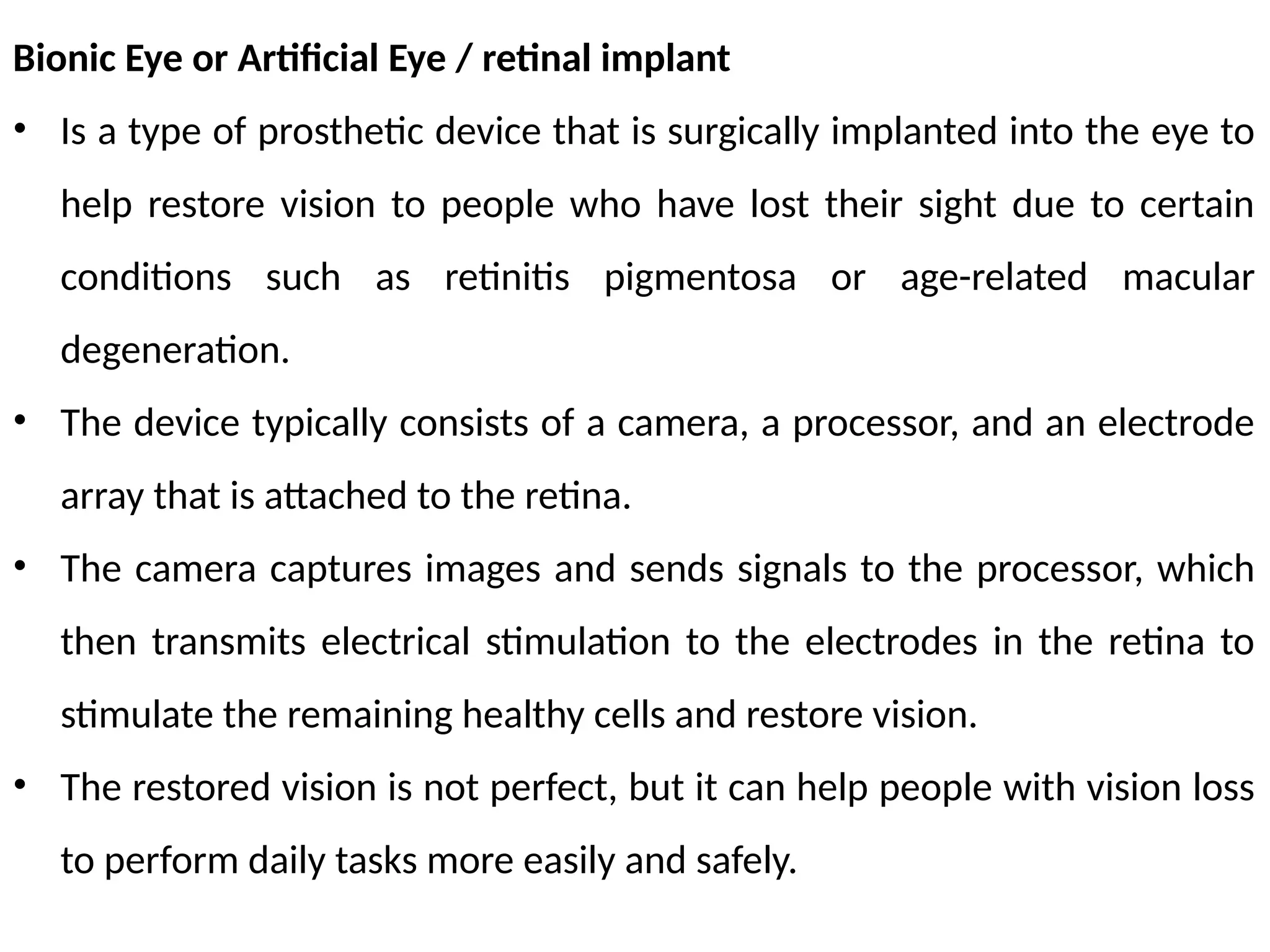 Bionic Eye or Artificial Eye / retinal implant
• Is a type of prosthetic device that is surgically implanted into the eye to
help restore vision to people who have lost their sight due to certain
conditions such as retinitis pigmentosa or age-related macular
degeneration.
• The device typically consists of a camera, a processor, and an electrode
array that is attached to the retina.
• The camera captures images and sends signals to the processor, which
then transmits electrical stimulation to the electrodes in the retina to
stimulate the remaining healthy cells and restore vision.
• The restored vision is not perfect, but it can help people with vision loss
to perform daily tasks more easily and safely.
 