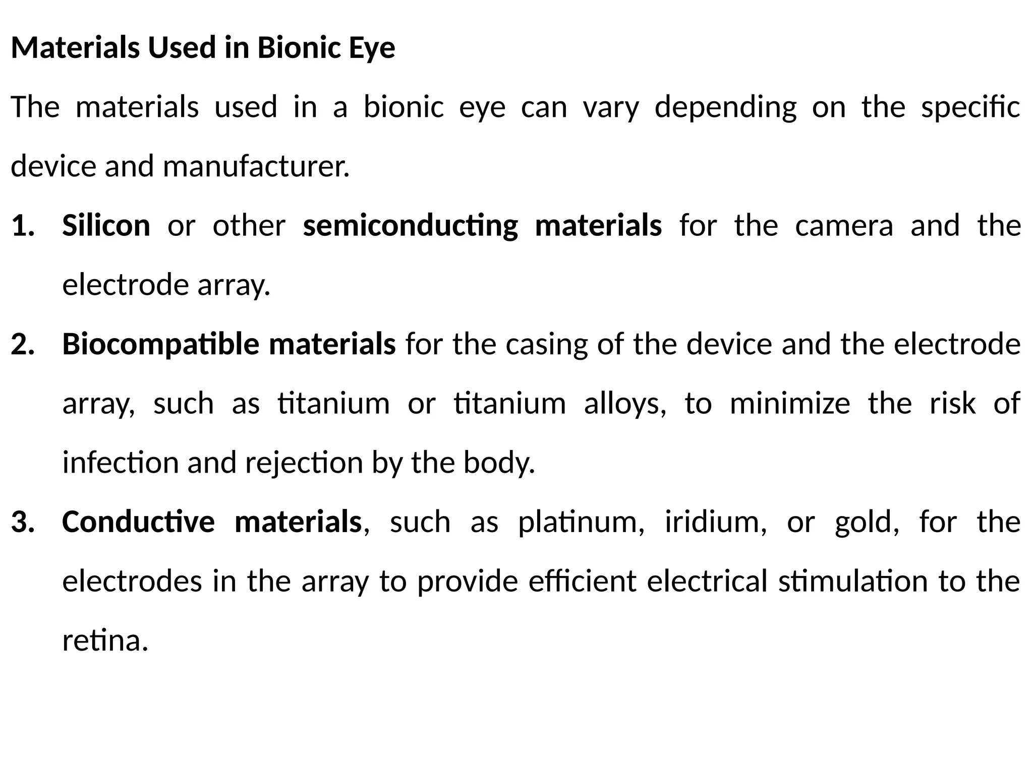 Materials Used in Bionic Eye
The materials used in a bionic eye can vary depending on the specific
device and manufacturer.
1. Silicon or other semiconducting materials for the camera and the
electrode array.
2. Biocompatible materials for the casing of the device and the electrode
array, such as titanium or titanium alloys, to minimize the risk of
infection and rejection by the body.
3. Conductive materials, such as platinum, iridium, or gold, for the
electrodes in the array to provide efficient electrical stimulation to the
retina.
 