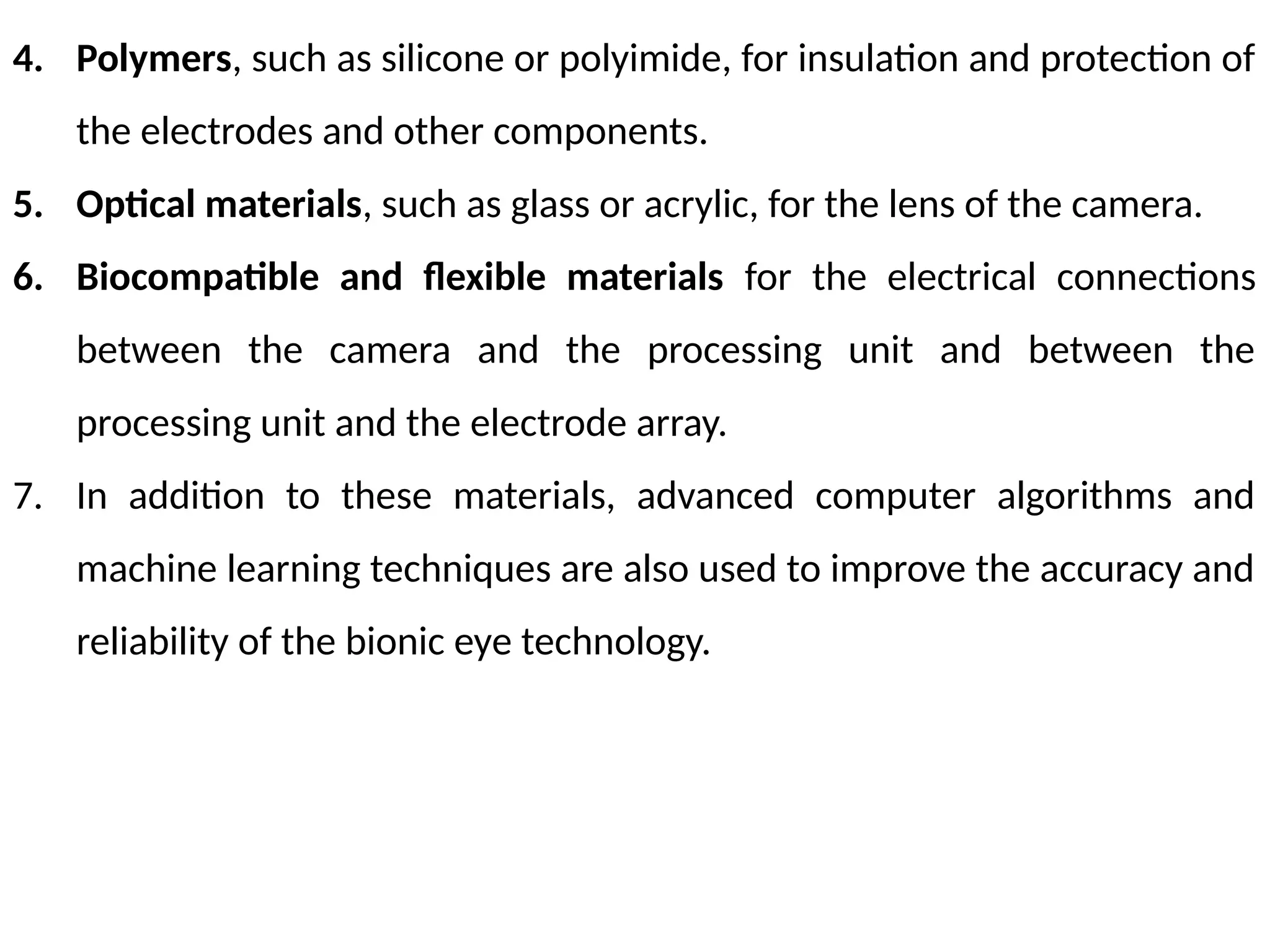 4. Polymers, such as silicone or polyimide, for insulation and protection of
the electrodes and other components.
5. Optical materials, such as glass or acrylic, for the lens of the camera.
6. Biocompatible and flexible materials for the electrical connections
between the camera and the processing unit and between the
processing unit and the electrode array.
7. In addition to these materials, advanced computer algorithms and
machine learning techniques are also used to improve the accuracy and
reliability of the bionic eye technology.
 