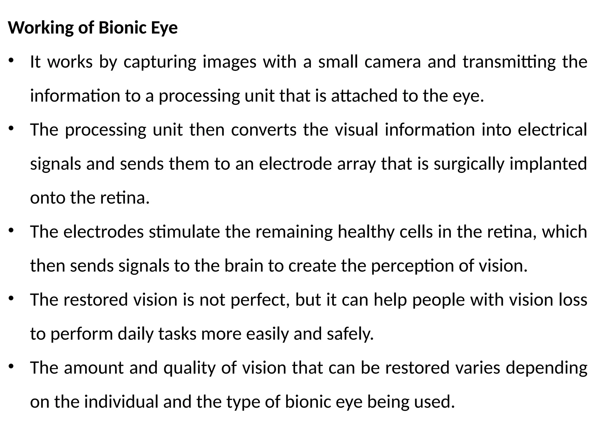 Working of Bionic Eye
• It works by capturing images with a small camera and transmitting the
information to a processing unit that is attached to the eye.
• The processing unit then converts the visual information into electrical
signals and sends them to an electrode array that is surgically implanted
onto the retina.
• The electrodes stimulate the remaining healthy cells in the retina, which
then sends signals to the brain to create the perception of vision.
• The restored vision is not perfect, but it can help people with vision loss
to perform daily tasks more easily and safely.
• The amount and quality of vision that can be restored varies depending
on the individual and the type of bionic eye being used.
 