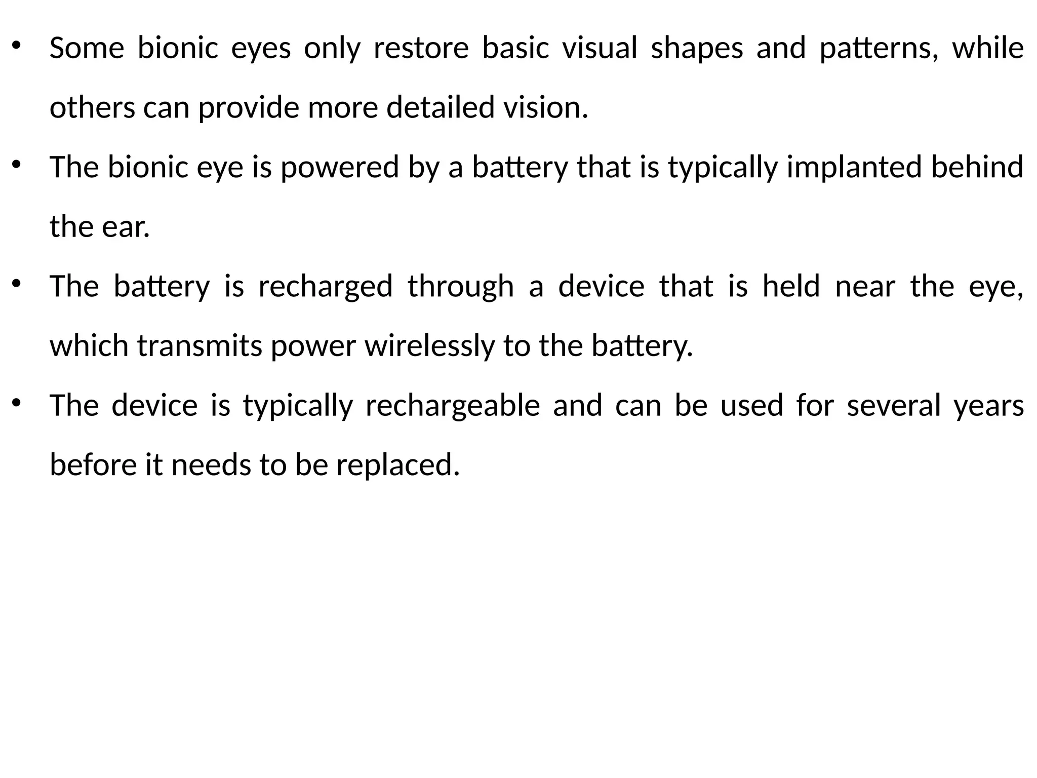 • Some bionic eyes only restore basic visual shapes and patterns, while
others can provide more detailed vision.
• The bionic eye is powered by a battery that is typically implanted behind
the ear.
• The battery is recharged through a device that is held near the eye,
which transmits power wirelessly to the battery.
• The device is typically rechargeable and can be used for several years
before it needs to be replaced.
 