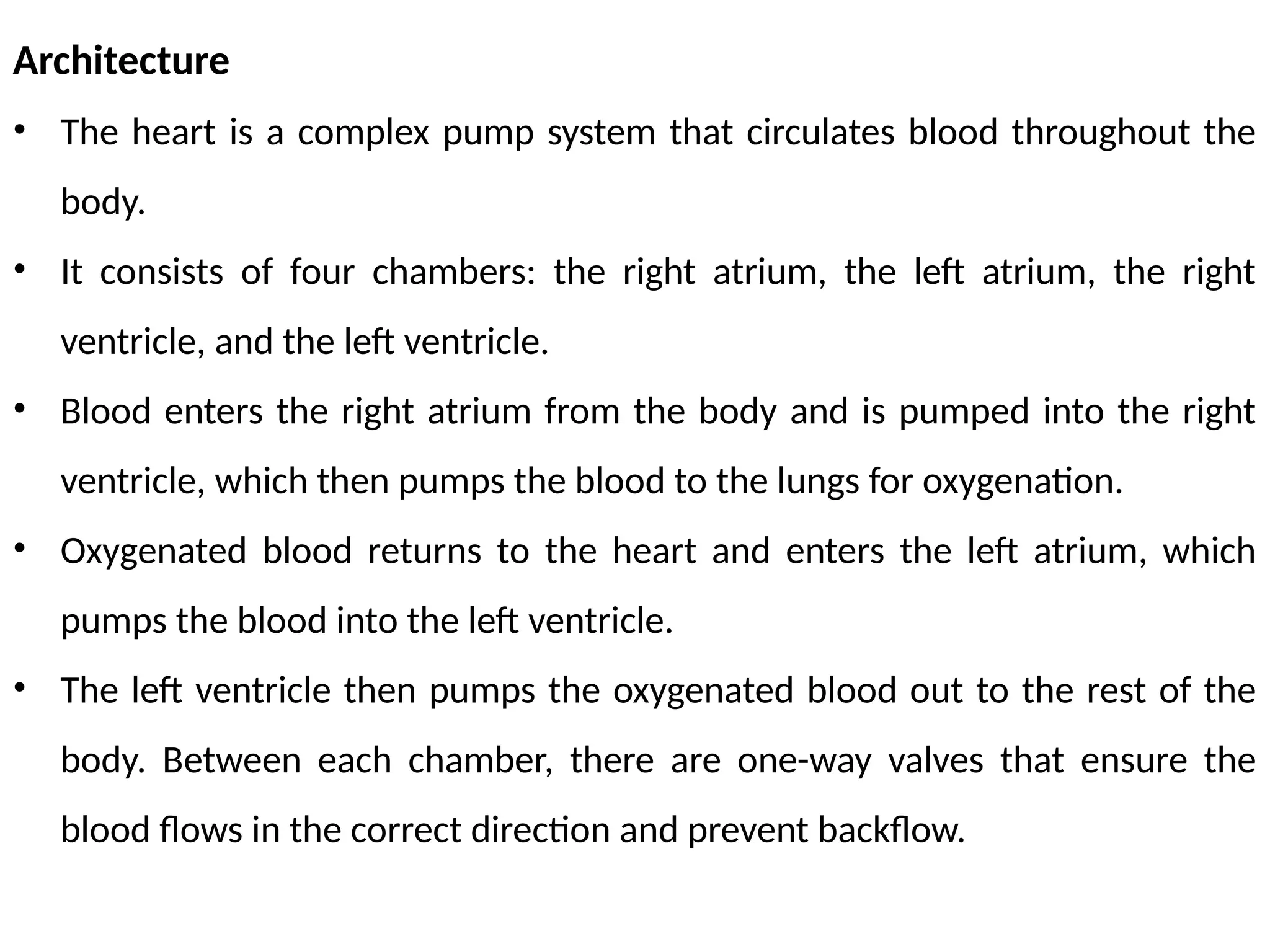 Architecture
• The heart is a complex pump system that circulates blood throughout the
body.
• It consists of four chambers: the right atrium, the left atrium, the right
ventricle, and the left ventricle.
• Blood enters the right atrium from the body and is pumped into the right
ventricle, which then pumps the blood to the lungs for oxygenation.
• Oxygenated blood returns to the heart and enters the left atrium, which
pumps the blood into the left ventricle.
• The left ventricle then pumps the oxygenated blood out to the rest of the
body. Between each chamber, there are one-way valves that ensure the
blood flows in the correct direction and prevent backflow.
 