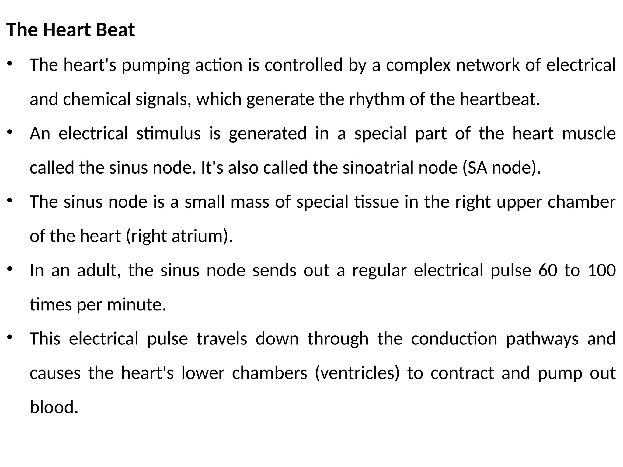 The Heart Beat
• The heart's pumping action is controlled by a complex network of electrical
and chemical signals, which generate the rhythm of the heartbeat.
• An electrical stimulus is generated in a special part of the heart muscle
called the sinus node. It's also called the sinoatrial node (SA node).
• The sinus node is a small mass of special tissue in the right upper chamber
of the heart (right atrium).
• In an adult, the sinus node sends out a regular electrical pulse 60 to 100
times per minute.
• This electrical pulse travels down through the conduction pathways and
causes the heart's lower chambers (ventricles) to contract and pump out
blood.
 