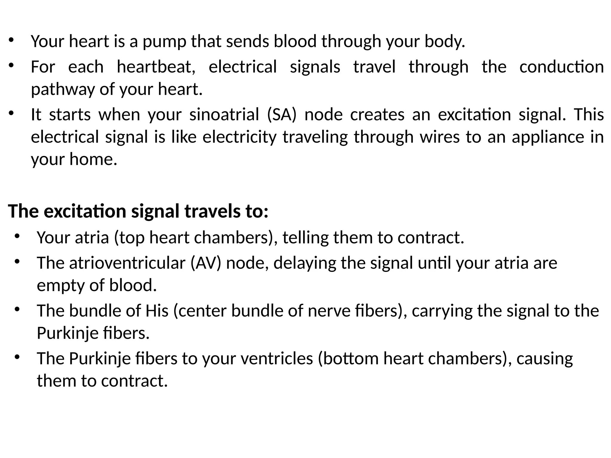 • Your heart is a pump that sends blood through your body.
• For each heartbeat, electrical signals travel through the conduction
pathway of your heart.
• It starts when your sinoatrial (SA) node creates an excitation signal. This
electrical signal is like electricity traveling through wires to an appliance in
your home.
The excitation signal travels to:
• Your atria (top heart chambers), telling them to contract.
• The atrioventricular (AV) node, delaying the signal until your atria are
empty of blood.
• The bundle of His (center bundle of nerve fibers), carrying the signal to the
Purkinje fibers.
• The Purkinje fibers to your ventricles (bottom heart chambers), causing
them to contract.
 
