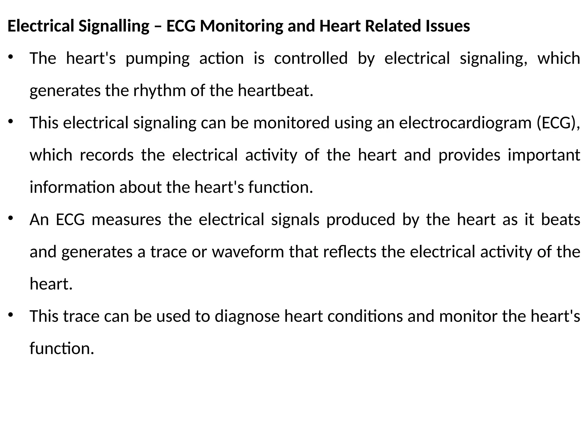 Electrical Signalling – ECG Monitoring and Heart Related Issues
• The heart's pumping action is controlled by electrical signaling, which
generates the rhythm of the heartbeat.
• This electrical signaling can be monitored using an electrocardiogram (ECG),
which records the electrical activity of the heart and provides important
information about the heart's function.
• An ECG measures the electrical signals produced by the heart as it beats
and generates a trace or waveform that reflects the electrical activity of the
heart.
• This trace can be used to diagnose heart conditions and monitor the heart's
function.
 