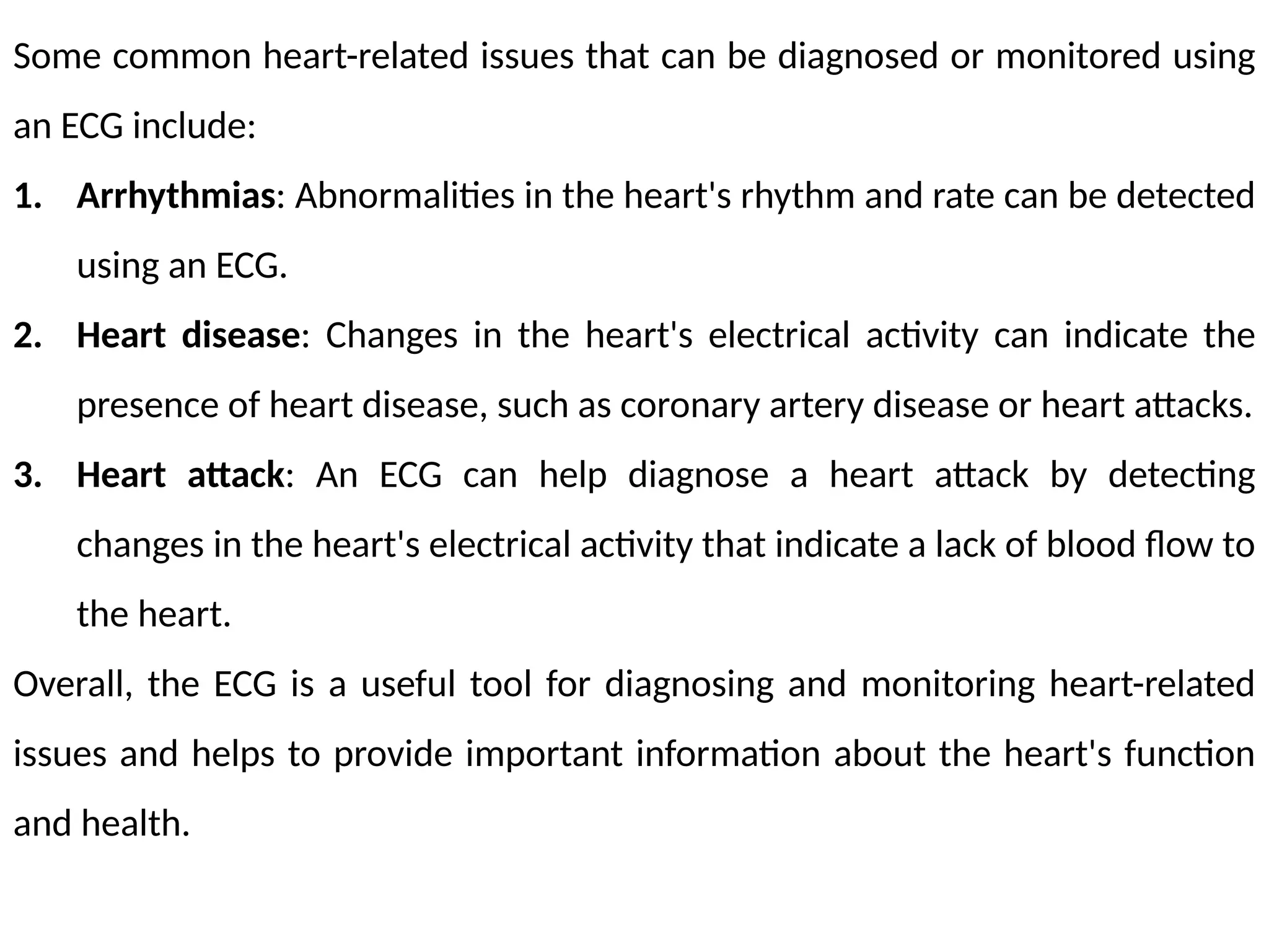 Some common heart-related issues that can be diagnosed or monitored using
an ECG include:
1. Arrhythmias: Abnormalities in the heart's rhythm and rate can be detected
using an ECG.
2. Heart disease: Changes in the heart's electrical activity can indicate the
presence of heart disease, such as coronary artery disease or heart attacks.
3. Heart attack: An ECG can help diagnose a heart attack by detecting
changes in the heart's electrical activity that indicate a lack of blood flow to
the heart.
Overall, the ECG is a useful tool for diagnosing and monitoring heart-related
issues and helps to provide important information about the heart's function
and health.
 