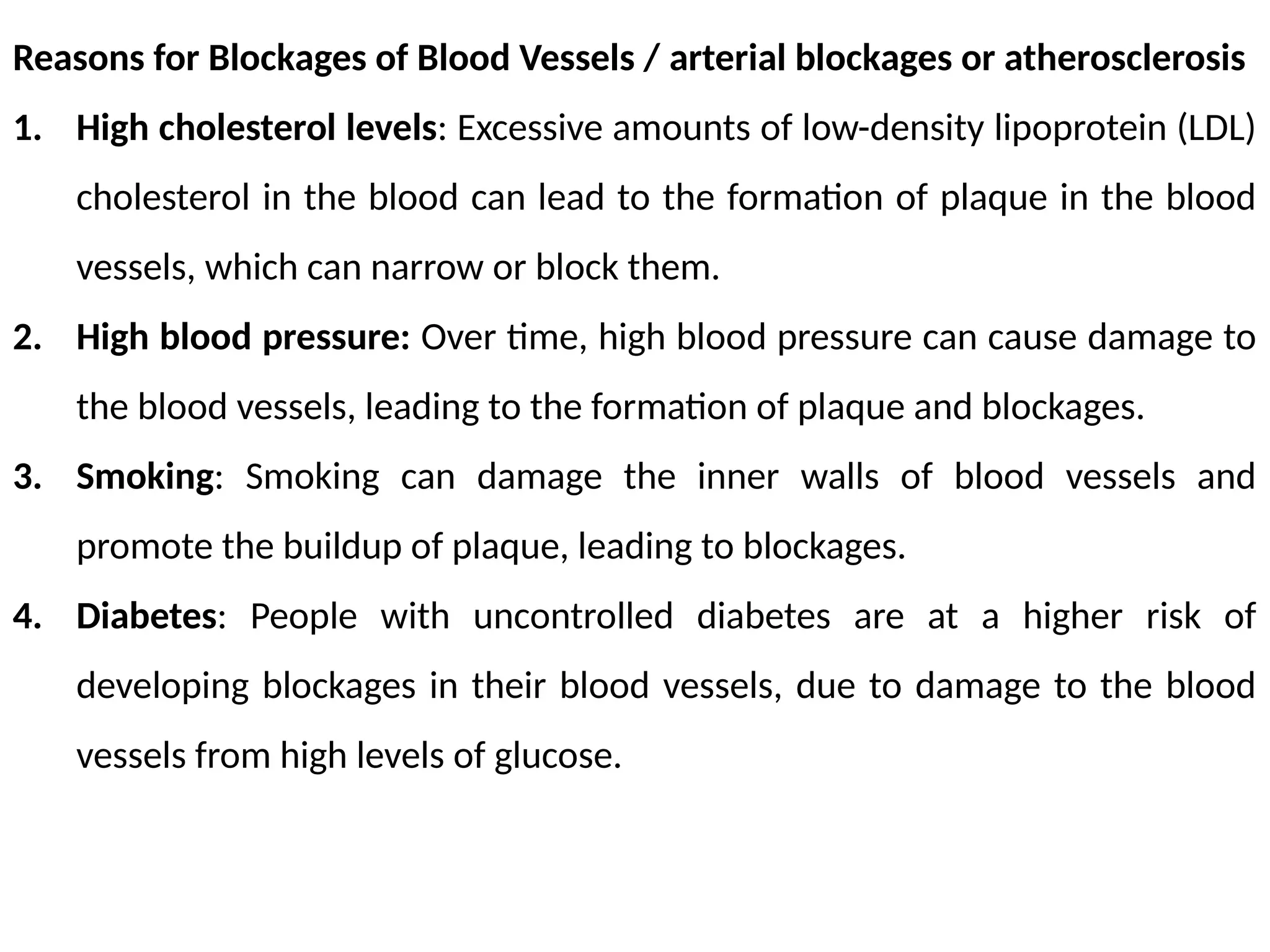 Reasons for Blockages of Blood Vessels / arterial blockages or atherosclerosis
1. High cholesterol levels: Excessive amounts of low-density lipoprotein (LDL)
cholesterol in the blood can lead to the formation of plaque in the blood
vessels, which can narrow or block them.
2. High blood pressure: Over time, high blood pressure can cause damage to
the blood vessels, leading to the formation of plaque and blockages.
3. Smoking: Smoking can damage the inner walls of blood vessels and
promote the buildup of plaque, leading to blockages.
4. Diabetes: People with uncontrolled diabetes are at a higher risk of
developing blockages in their blood vessels, due to damage to the blood
vessels from high levels of glucose.
 