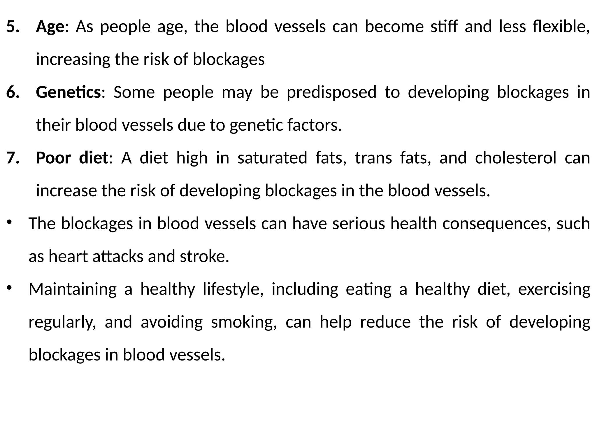 5. Age: As people age, the blood vessels can become stiff and less flexible,
increasing the risk of blockages
6. Genetics: Some people may be predisposed to developing blockages in
their blood vessels due to genetic factors.
7. Poor diet: A diet high in saturated fats, trans fats, and cholesterol can
increase the risk of developing blockages in the blood vessels.
• The blockages in blood vessels can have serious health consequences, such
as heart attacks and stroke.
• Maintaining a healthy lifestyle, including eating a healthy diet, exercising
regularly, and avoiding smoking, can help reduce the risk of developing
blockages in blood vessels.
 