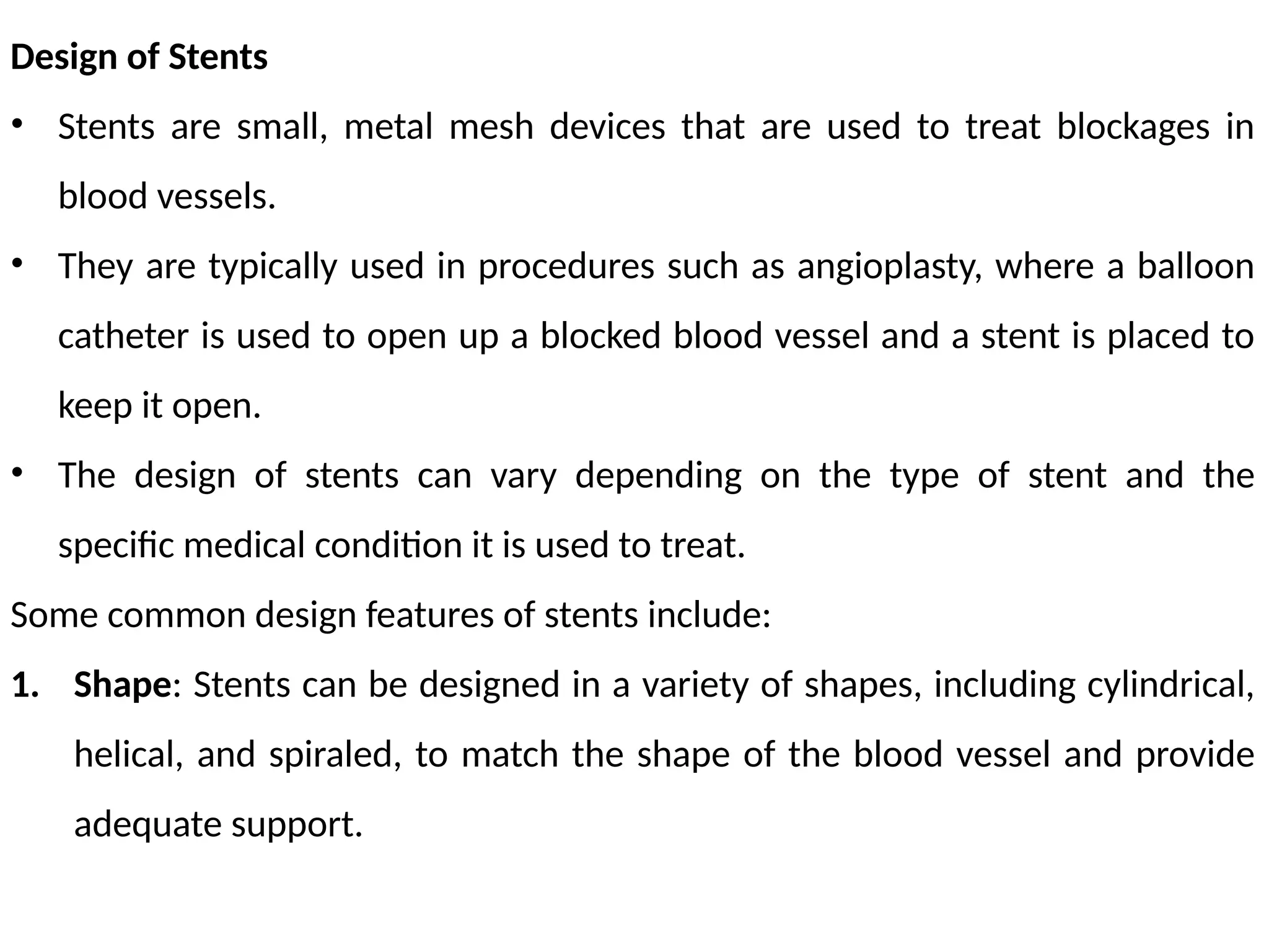 Design of Stents
• Stents are small, metal mesh devices that are used to treat blockages in
blood vessels.
• They are typically used in procedures such as angioplasty, where a balloon
catheter is used to open up a blocked blood vessel and a stent is placed to
keep it open.
• The design of stents can vary depending on the type of stent and the
specific medical condition it is used to treat.
Some common design features of stents include:
1. Shape: Stents can be designed in a variety of shapes, including cylindrical,
helical, and spiraled, to match the shape of the blood vessel and provide
adequate support.
 