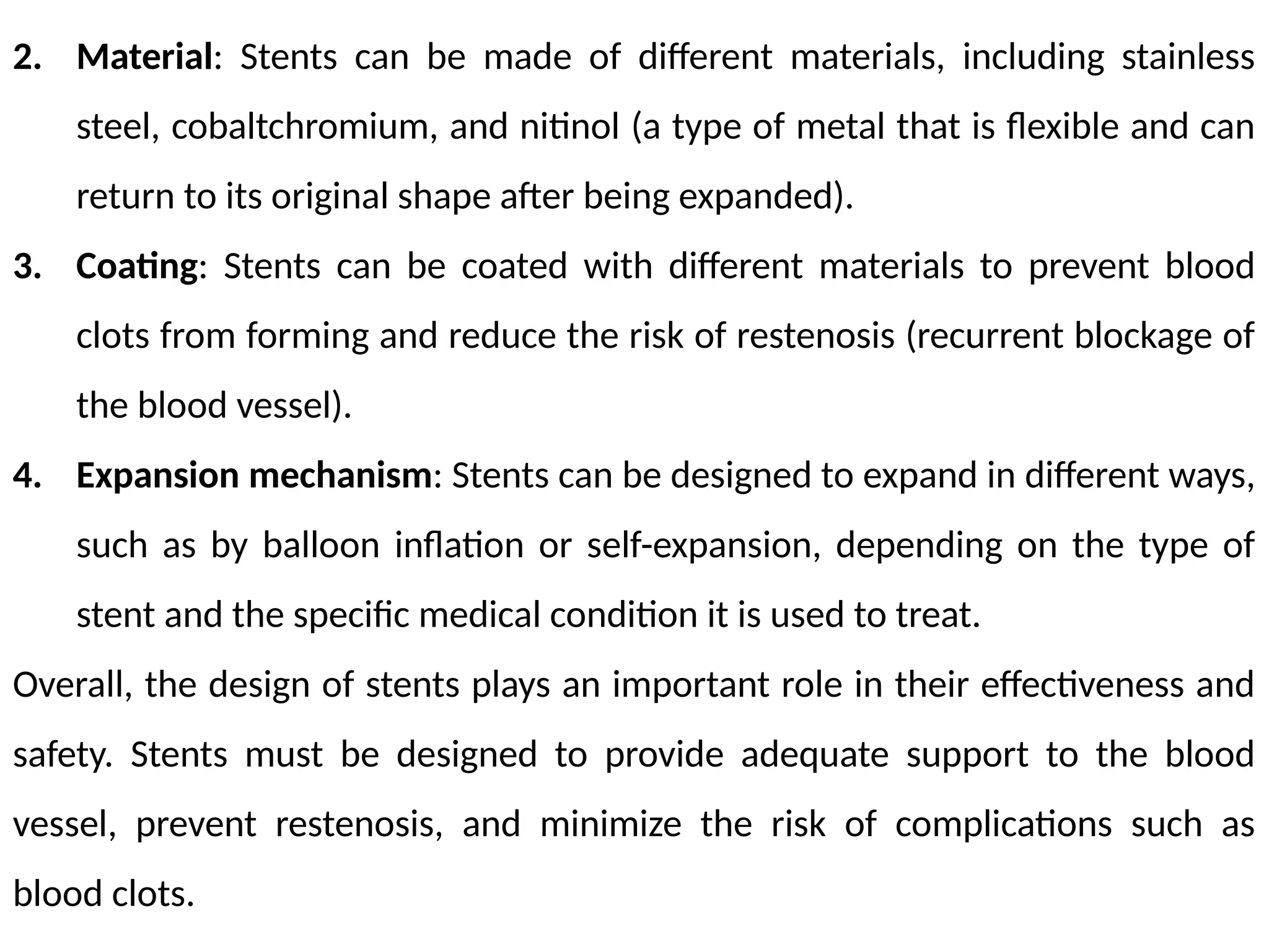 2. Material: Stents can be made of different materials, including stainless
steel, cobaltchromium, and nitinol (a type of metal that is flexible and can
return to its original shape after being expanded).
3. Coating: Stents can be coated with different materials to prevent blood
clots from forming and reduce the risk of restenosis (recurrent blockage of
the blood vessel).
4. Expansion mechanism: Stents can be designed to expand in different ways,
such as by balloon inflation or self-expansion, depending on the type of
stent and the specific medical condition it is used to treat.
Overall, the design of stents plays an important role in their effectiveness and
safety. Stents must be designed to provide adequate support to the blood
vessel, prevent restenosis, and minimize the risk of complications such as
blood clots.
 