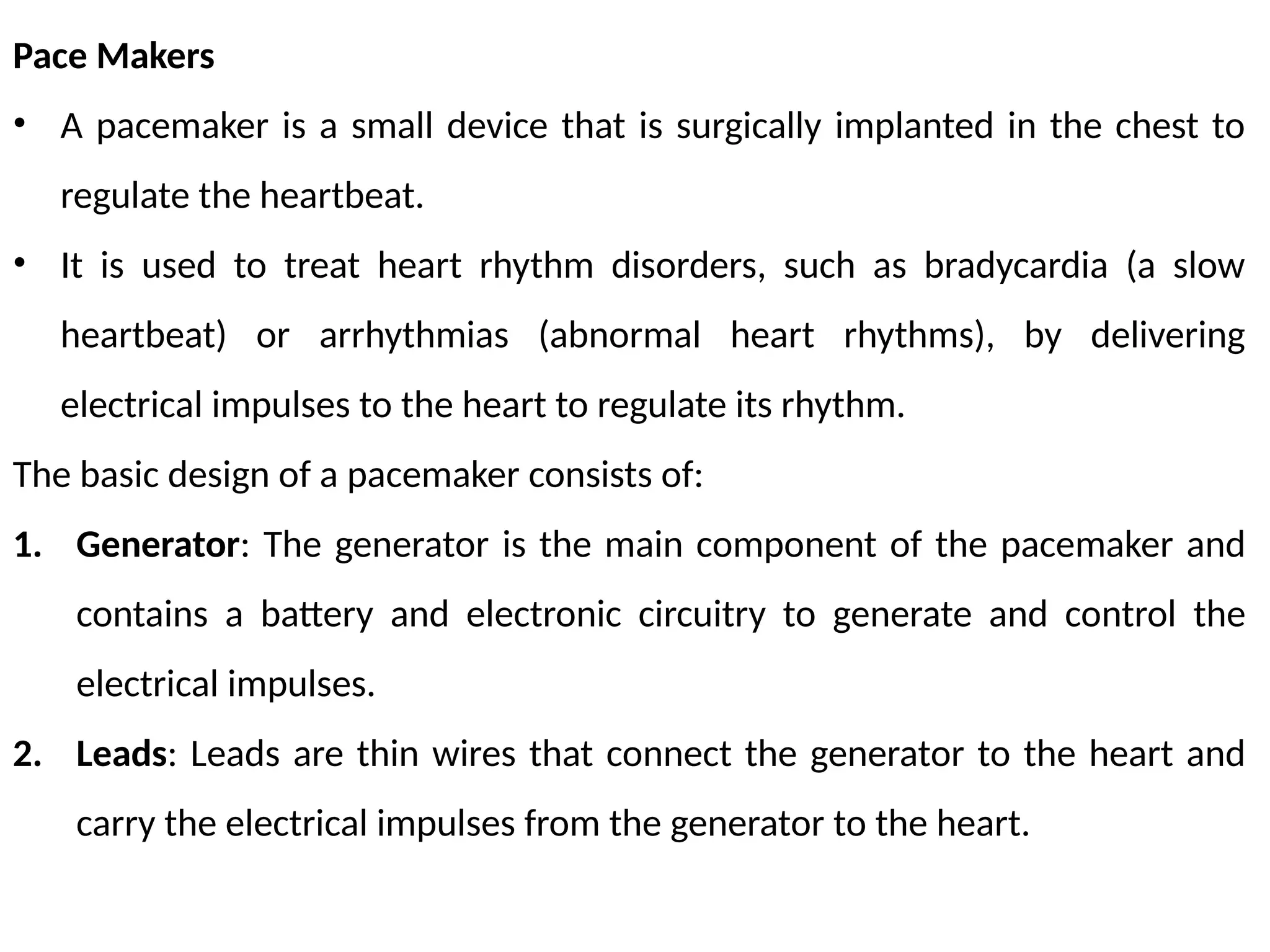Pace Makers
• A pacemaker is a small device that is surgically implanted in the chest to
regulate the heartbeat.
• It is used to treat heart rhythm disorders, such as bradycardia (a slow
heartbeat) or arrhythmias (abnormal heart rhythms), by delivering
electrical impulses to the heart to regulate its rhythm.
The basic design of a pacemaker consists of:
1. Generator: The generator is the main component of the pacemaker and
contains a battery and electronic circuitry to generate and control the
electrical impulses.
2. Leads: Leads are thin wires that connect the generator to the heart and
carry the electrical impulses from the generator to the heart.
 