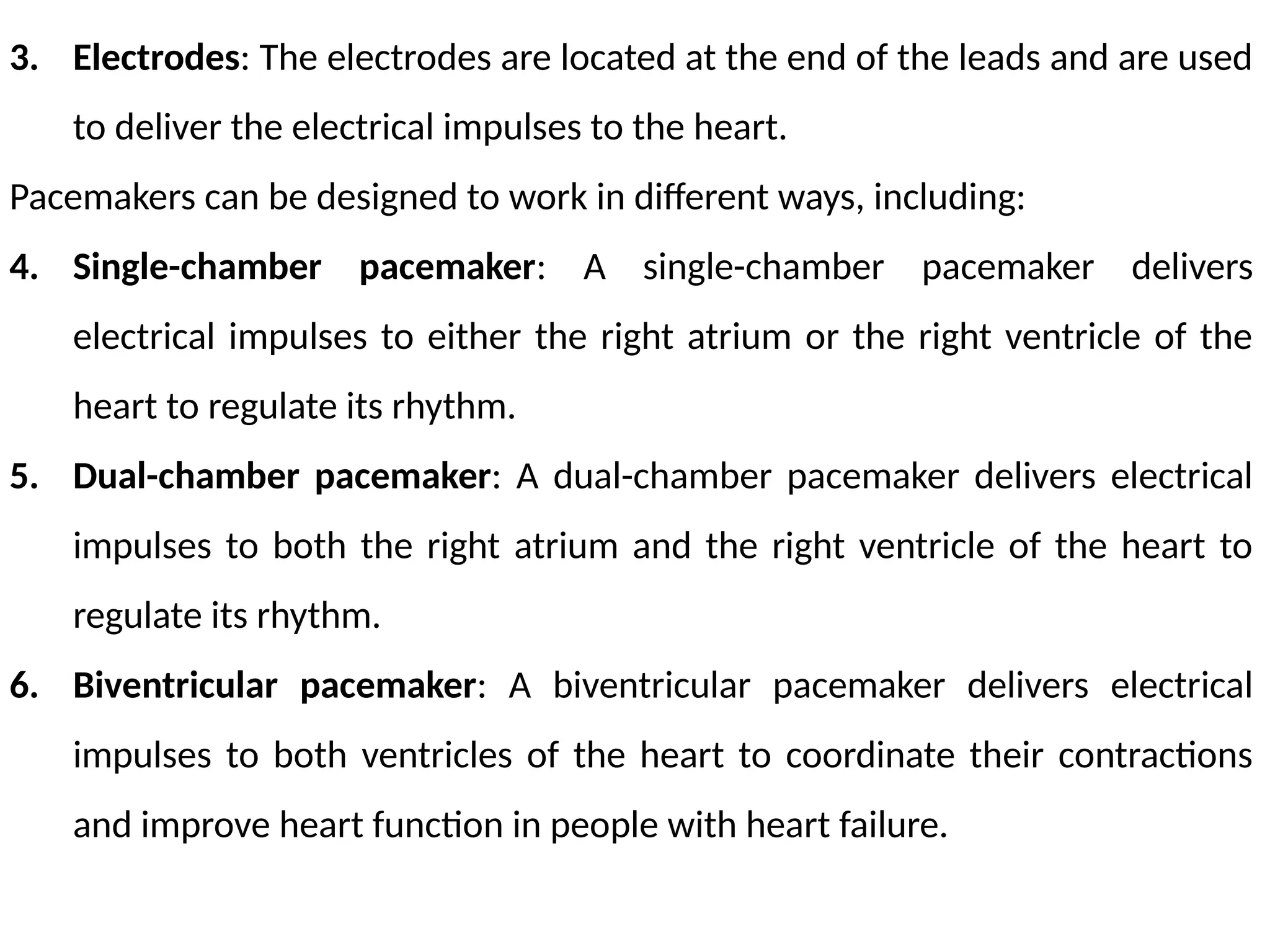 3. Electrodes: The electrodes are located at the end of the leads and are used
to deliver the electrical impulses to the heart.
Pacemakers can be designed to work in different ways, including:
4. Single-chamber pacemaker: A single-chamber pacemaker delivers
electrical impulses to either the right atrium or the right ventricle of the
heart to regulate its rhythm.
5. Dual-chamber pacemaker: A dual-chamber pacemaker delivers electrical
impulses to both the right atrium and the right ventricle of the heart to
regulate its rhythm.
6. Biventricular pacemaker: A biventricular pacemaker delivers electrical
impulses to both ventricles of the heart to coordinate their contractions
and improve heart function in people with heart failure.
 