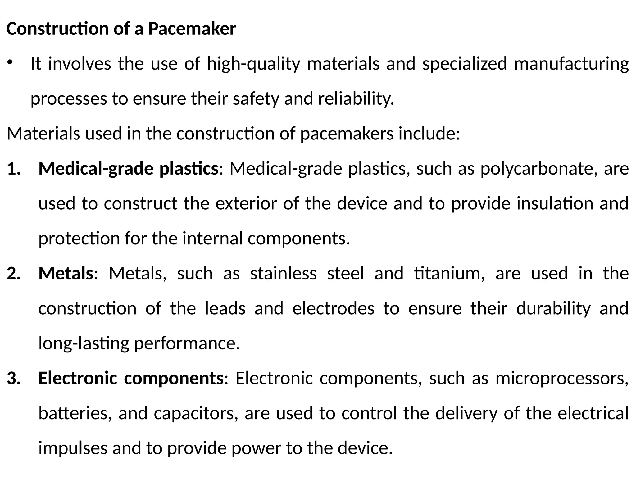 Construction of a Pacemaker
• It involves the use of high-quality materials and specialized manufacturing
processes to ensure their safety and reliability.
Materials used in the construction of pacemakers include:
1. Medical-grade plastics: Medical-grade plastics, such as polycarbonate, are
used to construct the exterior of the device and to provide insulation and
protection for the internal components.
2. Metals: Metals, such as stainless steel and titanium, are used in the
construction of the leads and electrodes to ensure their durability and
long-lasting performance.
3. Electronic components: Electronic components, such as microprocessors,
batteries, and capacitors, are used to control the delivery of the electrical
impulses and to provide power to the device.
 