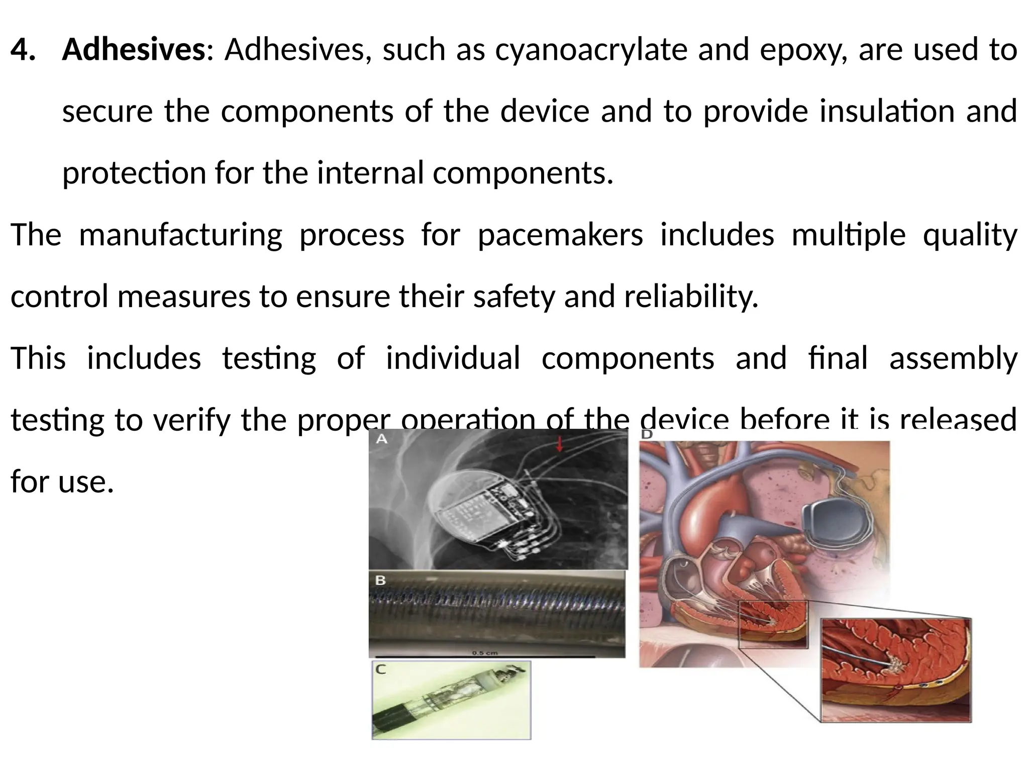 4. Adhesives: Adhesives, such as cyanoacrylate and epoxy, are used to
secure the components of the device and to provide insulation and
protection for the internal components.
The manufacturing process for pacemakers includes multiple quality
control measures to ensure their safety and reliability.
This includes testing of individual components and final assembly
testing to verify the proper operation of the device before it is released
for use.
 