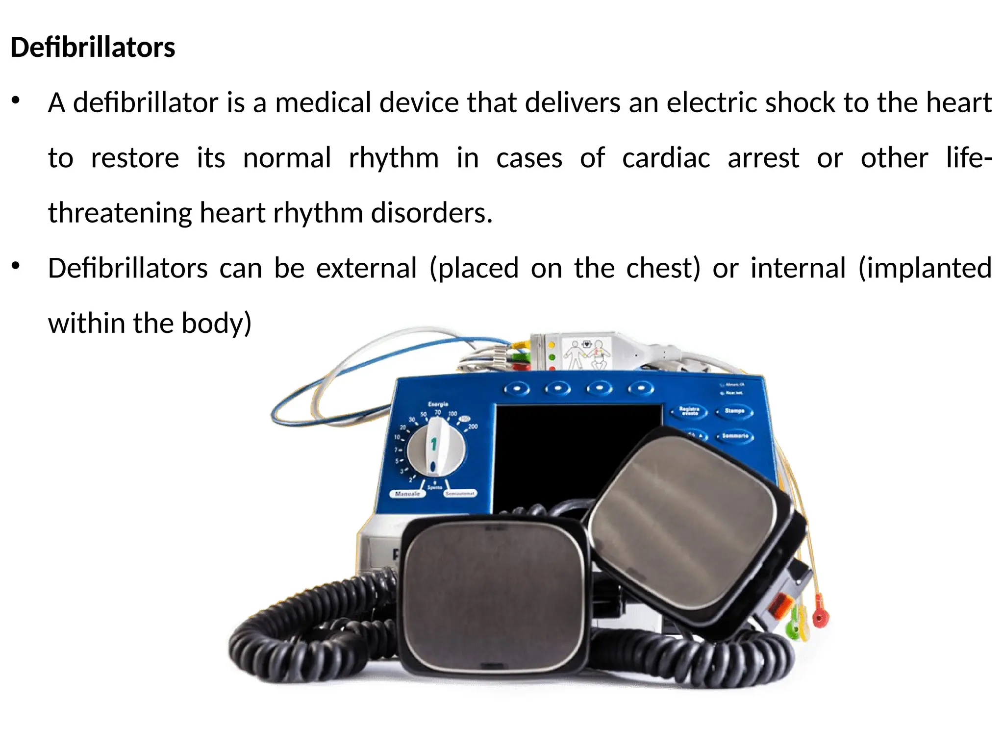 Defibrillators
• A defibrillator is a medical device that delivers an electric shock to the heart
to restore its normal rhythm in cases of cardiac arrest or other life-
threatening heart rhythm disorders.
• Defibrillators can be external (placed on the chest) or internal (implanted
within the body)
 