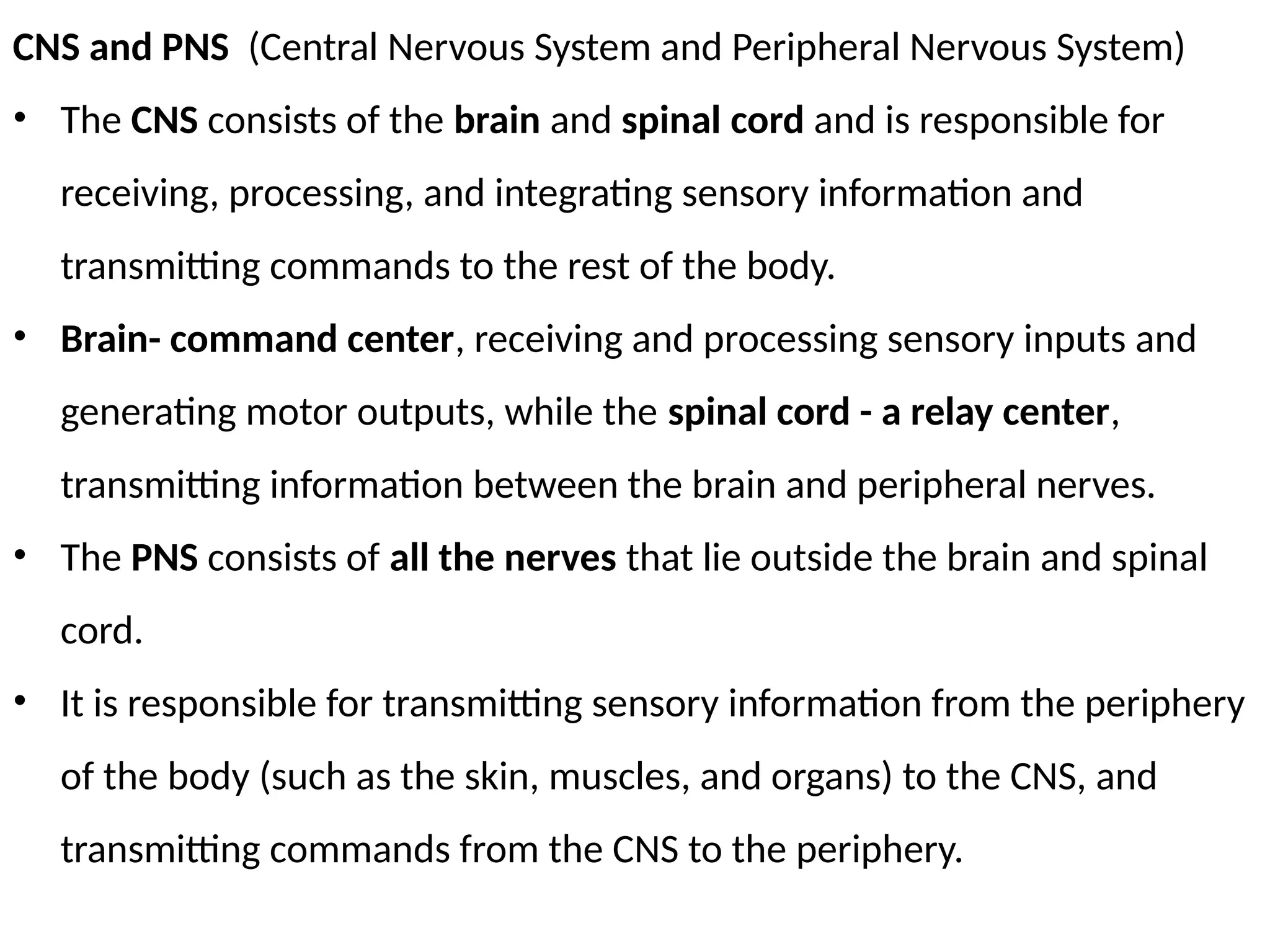 CNS and PNS (Central Nervous System and Peripheral Nervous System)
• The CNS consists of the brain and spinal cord and is responsible for
receiving, processing, and integrating sensory information and
transmitting commands to the rest of the body.
• Brain- command center, receiving and processing sensory inputs and
generating motor outputs, while the spinal cord - a relay center,
transmitting information between the brain and peripheral nerves.
• The PNS consists of all the nerves that lie outside the brain and spinal
cord.
• It is responsible for transmitting sensory information from the periphery
of the body (such as the skin, muscles, and organs) to the CNS, and
transmitting commands from the CNS to the periphery.
 