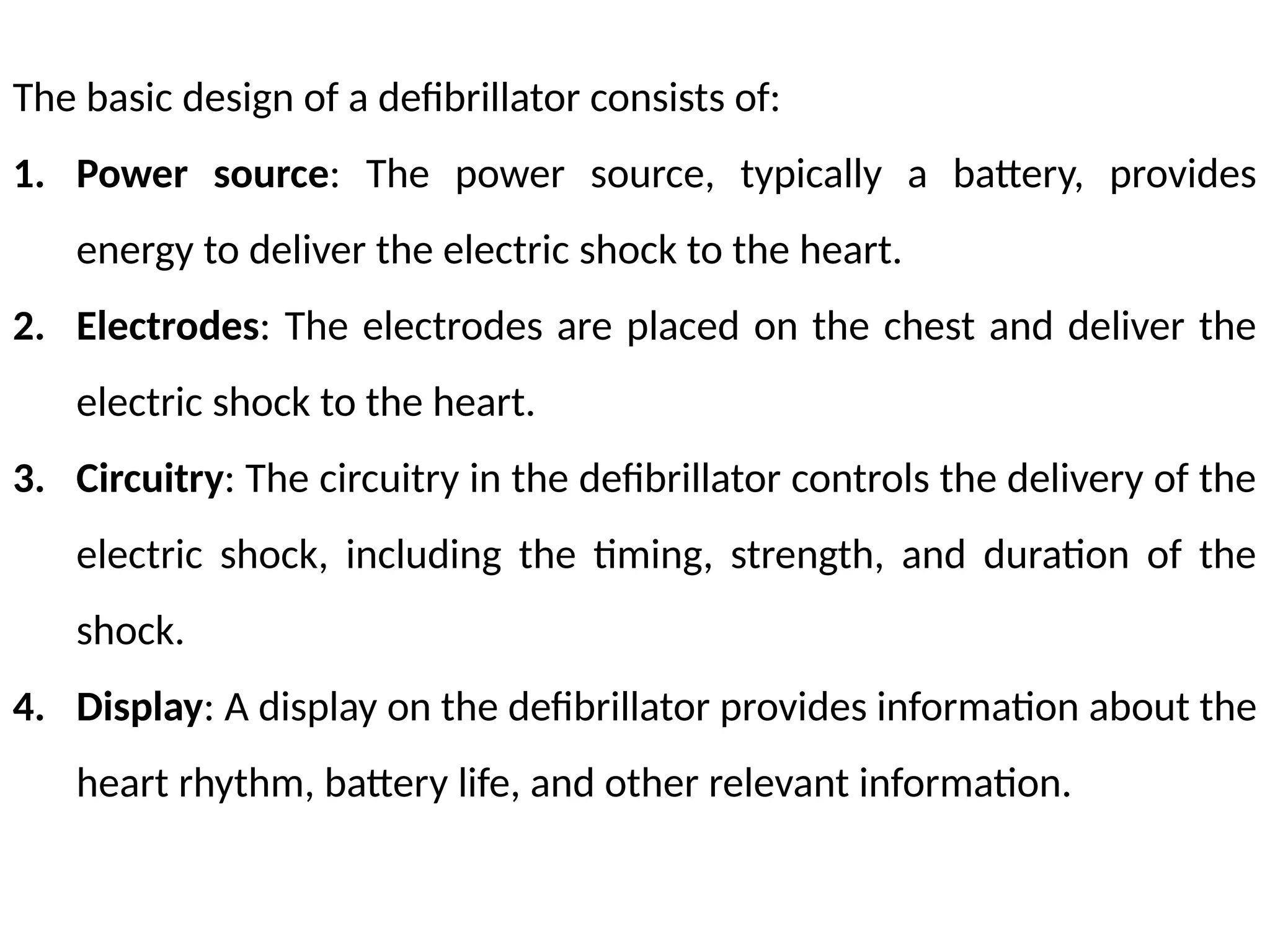 The basic design of a defibrillator consists of:
1. Power source: The power source, typically a battery, provides
energy to deliver the electric shock to the heart.
2. Electrodes: The electrodes are placed on the chest and deliver the
electric shock to the heart.
3. Circuitry: The circuitry in the defibrillator controls the delivery of the
electric shock, including the timing, strength, and duration of the
shock.
4. Display: A display on the defibrillator provides information about the
heart rhythm, battery life, and other relevant information.
 
