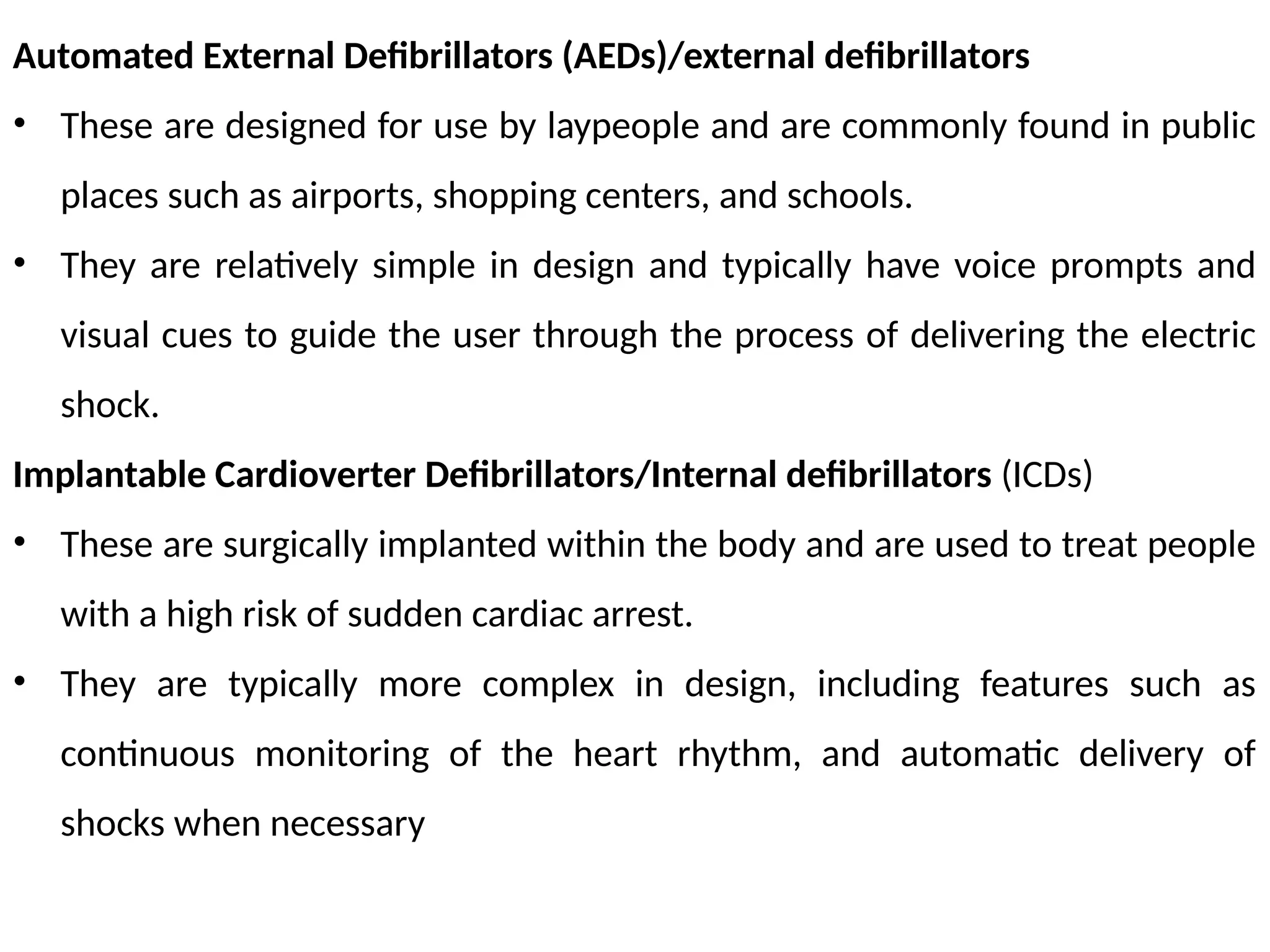 Automated External Defibrillators (AEDs)/external defibrillators
• These are designed for use by laypeople and are commonly found in public
places such as airports, shopping centers, and schools.
• They are relatively simple in design and typically have voice prompts and
visual cues to guide the user through the process of delivering the electric
shock.
Implantable Cardioverter Defibrillators/Internal defibrillators (ICDs)
• These are surgically implanted within the body and are used to treat people
with a high risk of sudden cardiac arrest.
• They are typically more complex in design, including features such as
continuous monitoring of the heart rhythm, and automatic delivery of
shocks when necessary
 