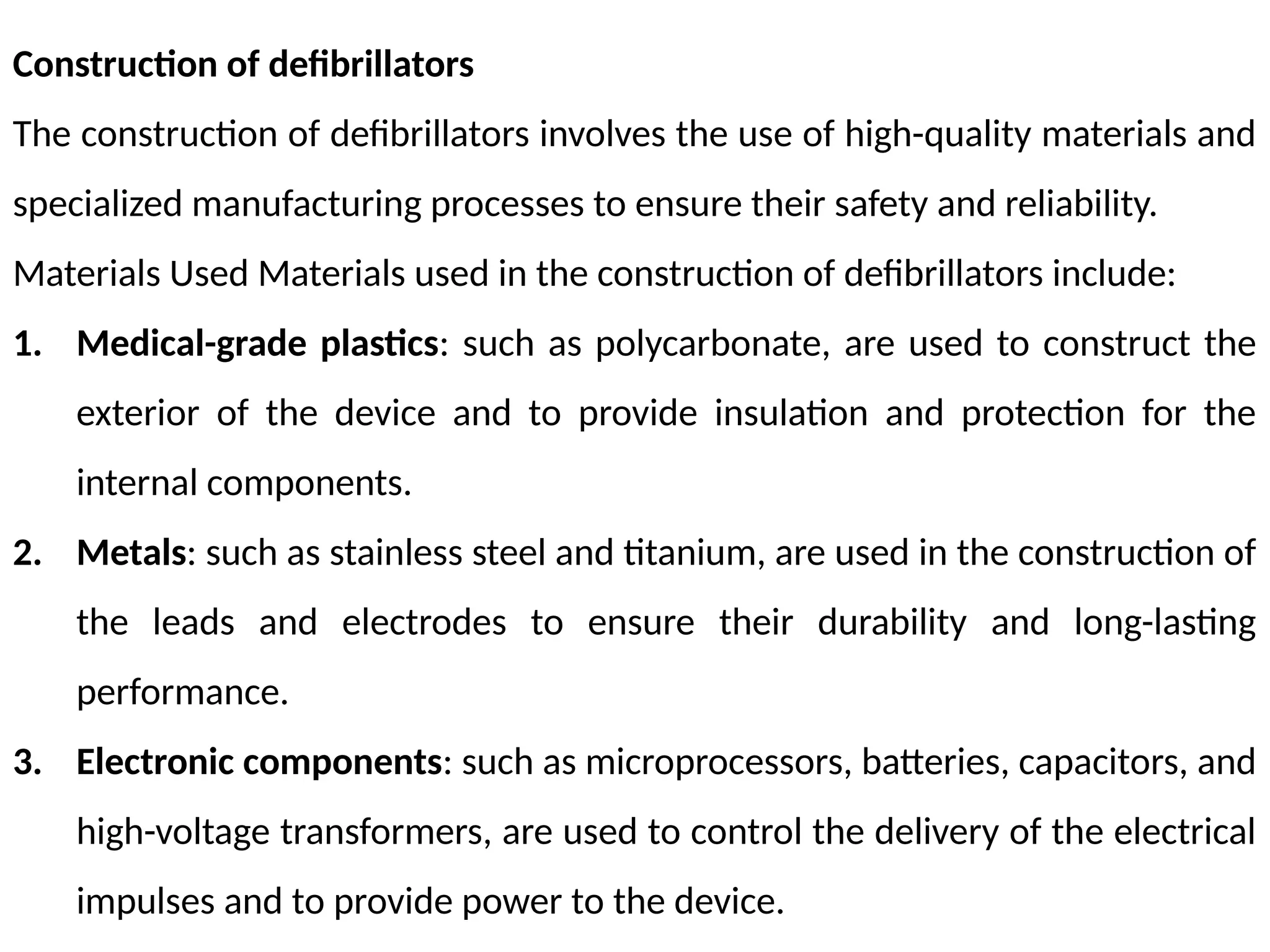 Construction of defibrillators
The construction of defibrillators involves the use of high-quality materials and
specialized manufacturing processes to ensure their safety and reliability.
Materials Used Materials used in the construction of defibrillators include:
1. Medical-grade plastics: such as polycarbonate, are used to construct the
exterior of the device and to provide insulation and protection for the
internal components.
2. Metals: such as stainless steel and titanium, are used in the construction of
the leads and electrodes to ensure their durability and long-lasting
performance.
3. Electronic components: such as microprocessors, batteries, capacitors, and
high-voltage transformers, are used to control the delivery of the electrical
impulses and to provide power to the device.
 