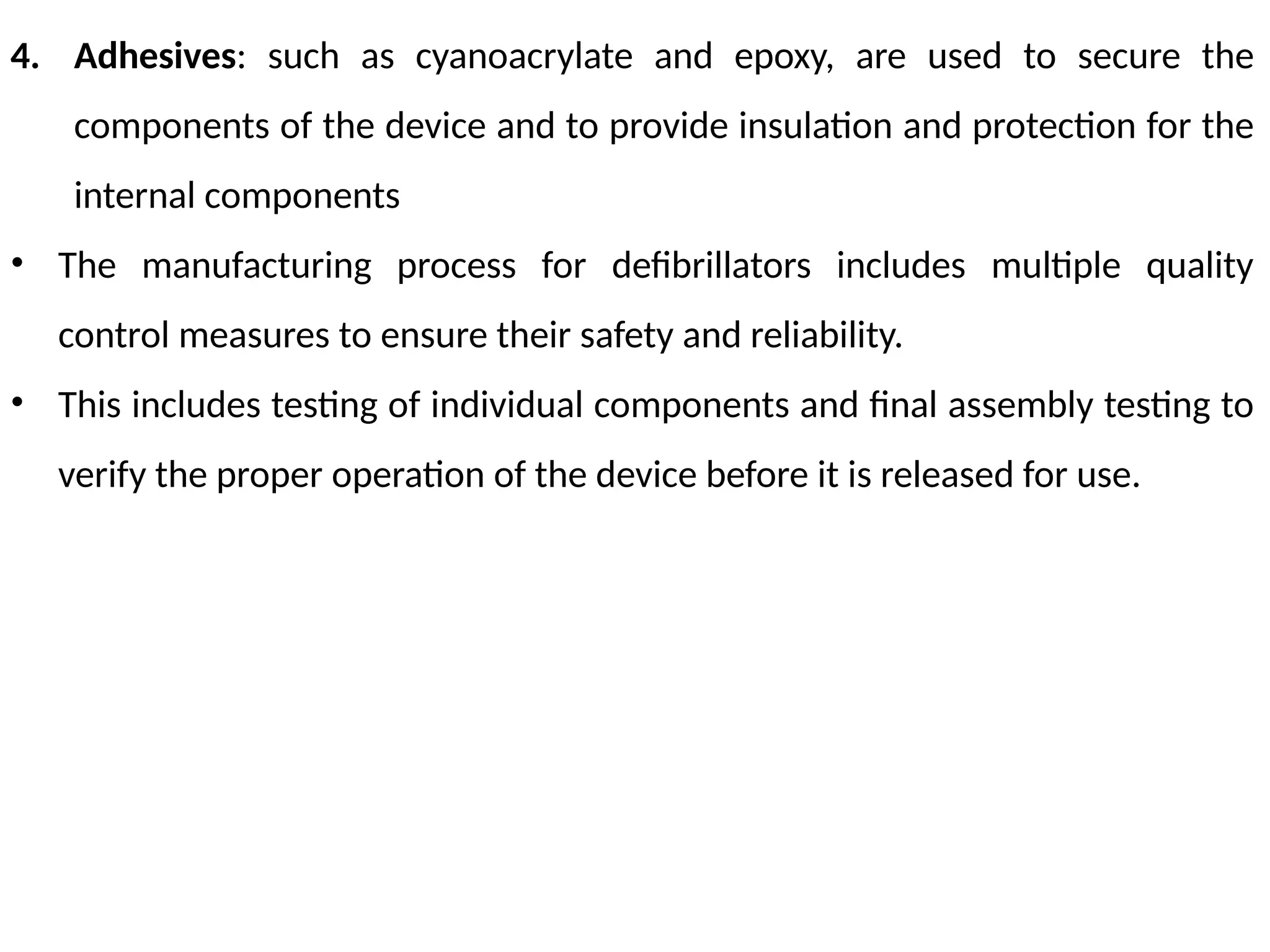 4. Adhesives: such as cyanoacrylate and epoxy, are used to secure the
components of the device and to provide insulation and protection for the
internal components
• The manufacturing process for defibrillators includes multiple quality
control measures to ensure their safety and reliability.
• This includes testing of individual components and final assembly testing to
verify the proper operation of the device before it is released for use.
 