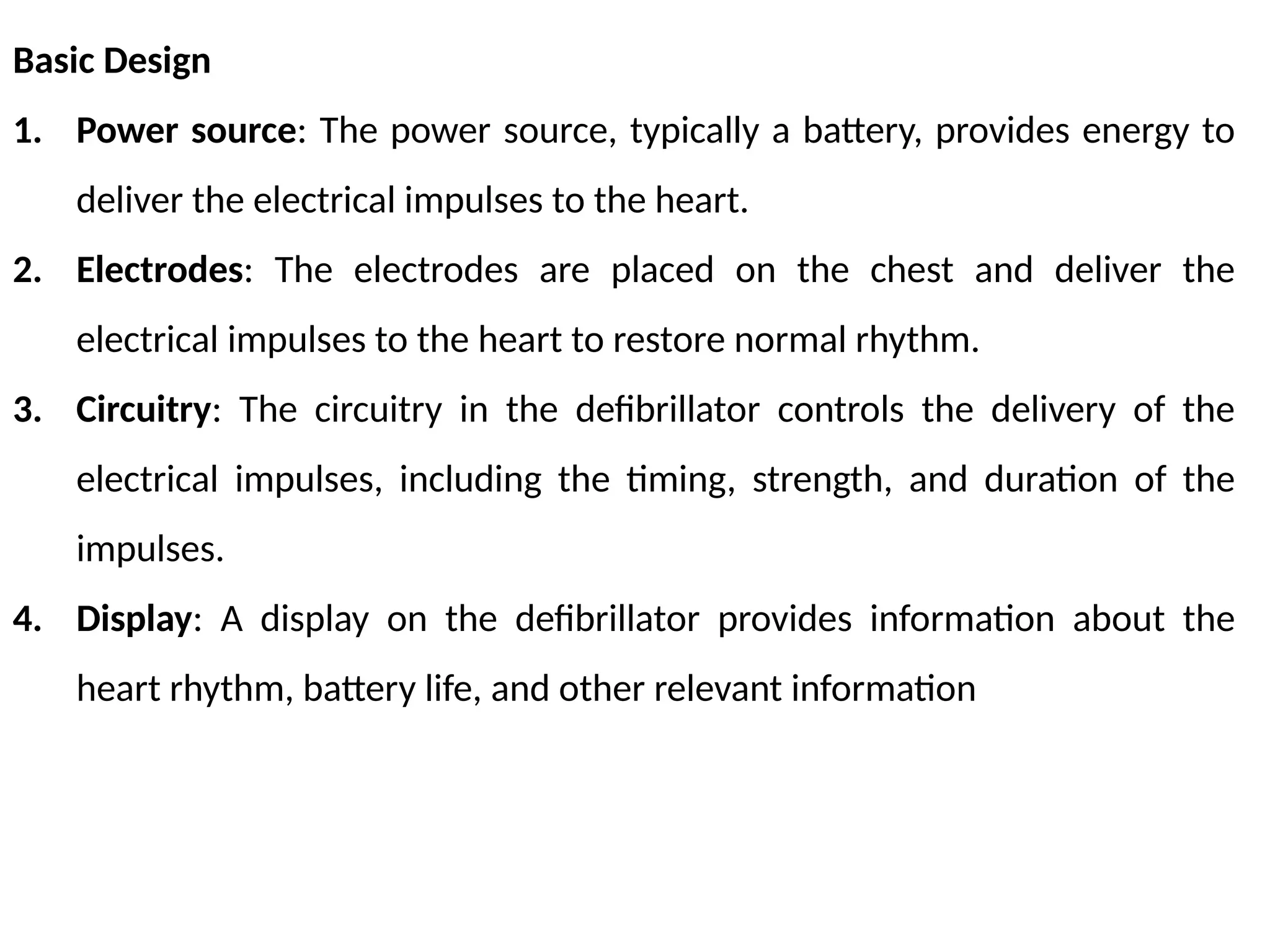 Basic Design
1. Power source: The power source, typically a battery, provides energy to
deliver the electrical impulses to the heart.
2. Electrodes: The electrodes are placed on the chest and deliver the
electrical impulses to the heart to restore normal rhythm.
3. Circuitry: The circuitry in the defibrillator controls the delivery of the
electrical impulses, including the timing, strength, and duration of the
impulses.
4. Display: A display on the defibrillator provides information about the
heart rhythm, battery life, and other relevant information
 