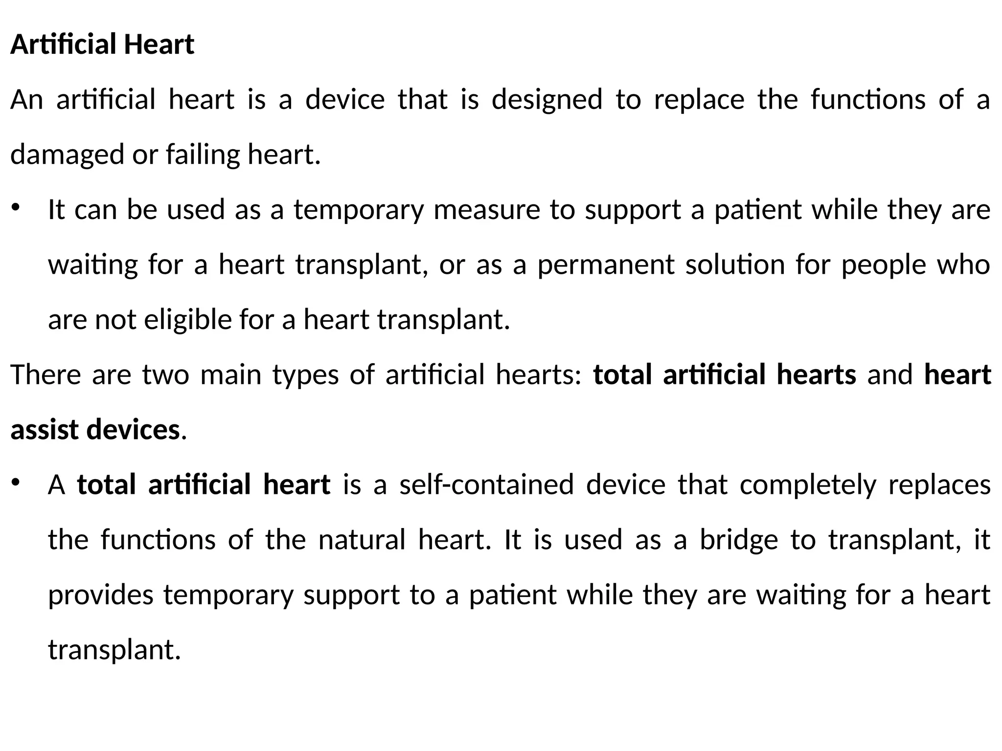 Artificial Heart
An artificial heart is a device that is designed to replace the functions of a
damaged or failing heart.
• It can be used as a temporary measure to support a patient while they are
waiting for a heart transplant, or as a permanent solution for people who
are not eligible for a heart transplant.
There are two main types of artificial hearts: total artificial hearts and heart
assist devices.
• A total artificial heart is a self-contained device that completely replaces
the functions of the natural heart. It is used as a bridge to transplant, it
provides temporary support to a patient while they are waiting for a heart
transplant.
 