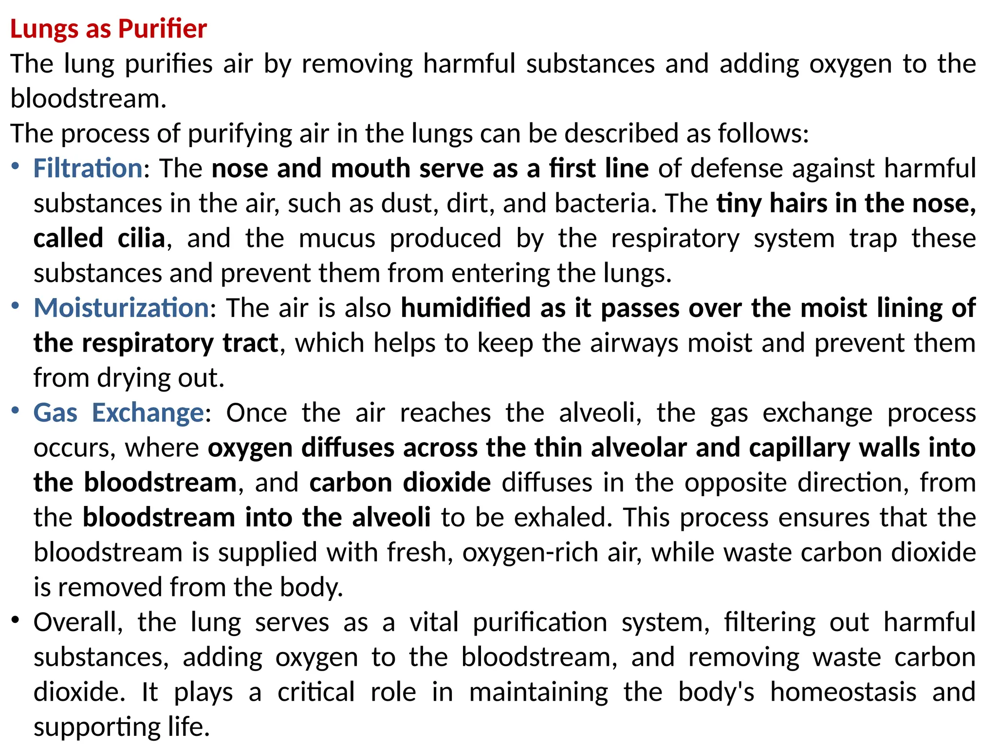 Lungs as Purifier
The lung purifies air by removing harmful substances and adding oxygen to the
bloodstream.
The process of purifying air in the lungs can be described as follows:
• Filtration: The nose and mouth serve as a first line of defense against harmful
substances in the air, such as dust, dirt, and bacteria. The tiny hairs in the nose,
called cilia, and the mucus produced by the respiratory system trap these
substances and prevent them from entering the lungs.
• Moisturization: The air is also humidified as it passes over the moist lining of
the respiratory tract, which helps to keep the airways moist and prevent them
from drying out.
• Gas Exchange: Once the air reaches the alveoli, the gas exchange process
occurs, where oxygen diffuses across the thin alveolar and capillary walls into
the bloodstream, and carbon dioxide diffuses in the opposite direction, from
the bloodstream into the alveoli to be exhaled. This process ensures that the
bloodstream is supplied with fresh, oxygen-rich air, while waste carbon dioxide
is removed from the body.
• Overall, the lung serves as a vital purification system, filtering out harmful
substances, adding oxygen to the bloodstream, and removing waste carbon
dioxide. It plays a critical role in maintaining the body's homeostasis and
supporting life.
 