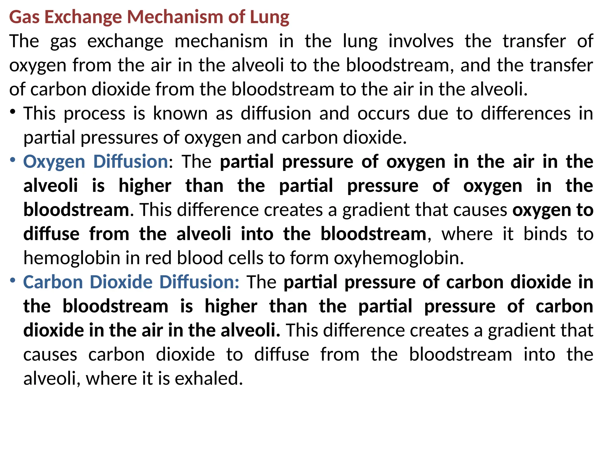 Gas Exchange Mechanism of Lung
The gas exchange mechanism in the lung involves the transfer of
oxygen from the air in the alveoli to the bloodstream, and the transfer
of carbon dioxide from the bloodstream to the air in the alveoli.
• This process is known as diffusion and occurs due to differences in
partial pressures of oxygen and carbon dioxide.
• Oxygen Diffusion: The partial pressure of oxygen in the air in the
alveoli is higher than the partial pressure of oxygen in the
bloodstream. This difference creates a gradient that causes oxygen to
diffuse from the alveoli into the bloodstream, where it binds to
hemoglobin in red blood cells to form oxyhemoglobin.
• Carbon Dioxide Diffusion: The partial pressure of carbon dioxide in
the bloodstream is higher than the partial pressure of carbon
dioxide in the air in the alveoli. This difference creates a gradient that
causes carbon dioxide to diffuse from the bloodstream into the
alveoli, where it is exhaled.
 