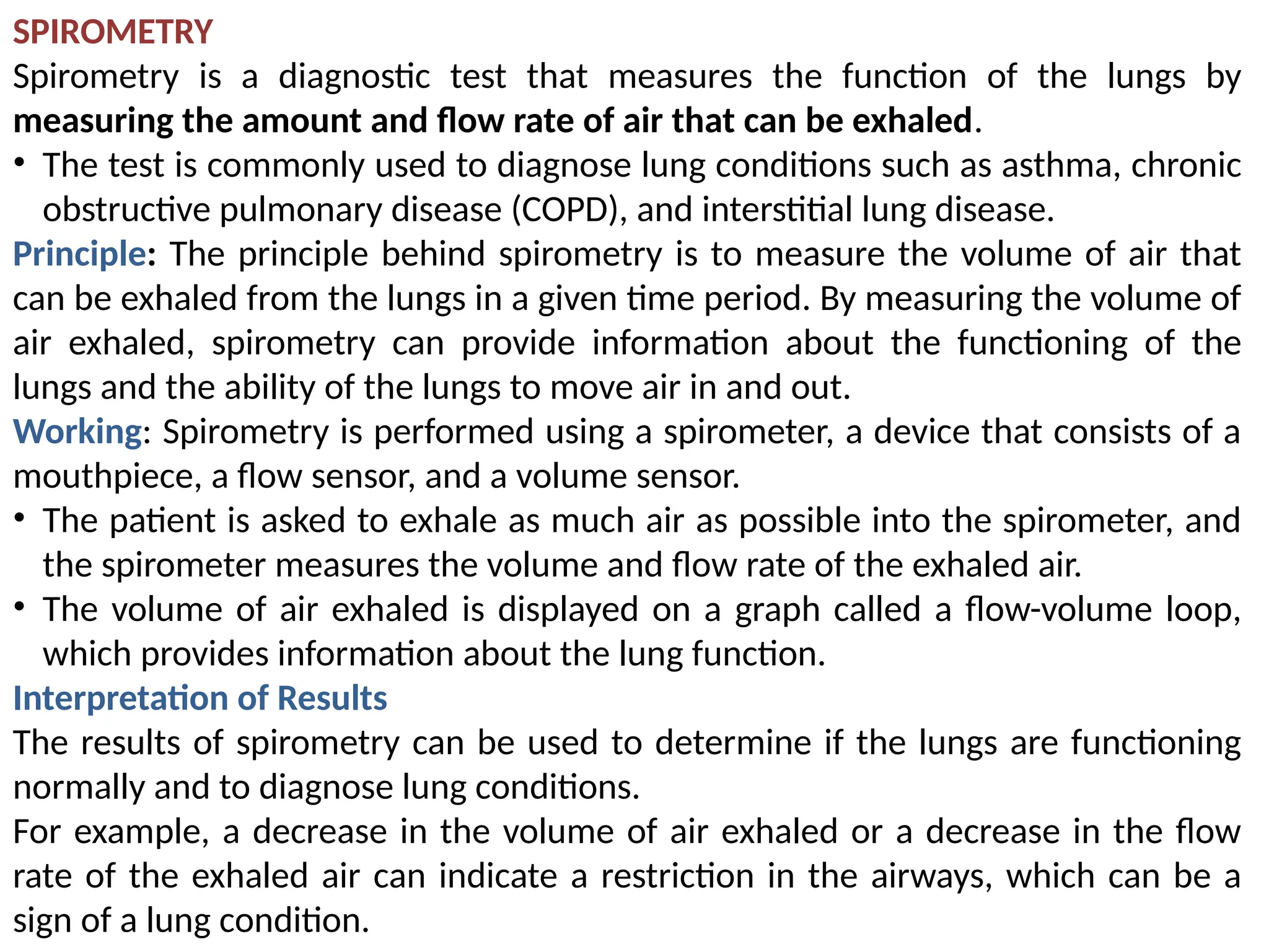 SPIROMETRY
Spirometry is a diagnostic test that measures the function of the lungs by
measuring the amount and flow rate of air that can be exhaled.
• The test is commonly used to diagnose lung conditions such as asthma, chronic
obstructive pulmonary disease (COPD), and interstitial lung disease.
Principle: The principle behind spirometry is to measure the volume of air that
can be exhaled from the lungs in a given time period. By measuring the volume of
air exhaled, spirometry can provide information about the functioning of the
lungs and the ability of the lungs to move air in and out.
Working: Spirometry is performed using a spirometer, a device that consists of a
mouthpiece, a flow sensor, and a volume sensor.
• The patient is asked to exhale as much air as possible into the spirometer, and
the spirometer measures the volume and flow rate of the exhaled air.
• The volume of air exhaled is displayed on a graph called a flow-volume loop,
which provides information about the lung function.
Interpretation of Results
The results of spirometry can be used to determine if the lungs are functioning
normally and to diagnose lung conditions.
For example, a decrease in the volume of air exhaled or a decrease in the flow
rate of the exhaled air can indicate a restriction in the airways, which can be a
sign of a lung condition.
 