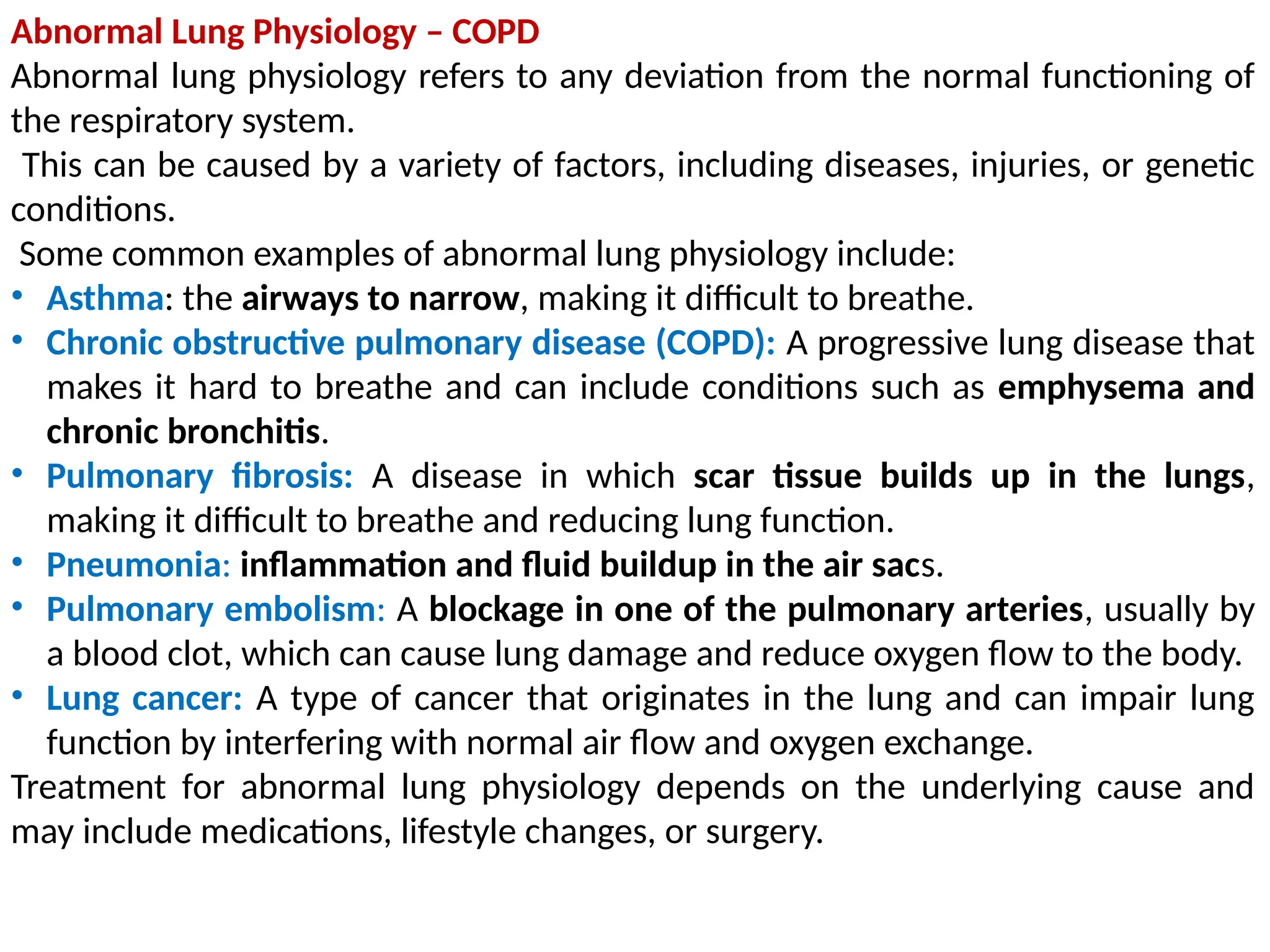 Abnormal Lung Physiology – COPD
Abnormal lung physiology refers to any deviation from the normal functioning of
the respiratory system.
This can be caused by a variety of factors, including diseases, injuries, or genetic
conditions.
Some common examples of abnormal lung physiology include:
• Asthma: the airways to narrow, making it difficult to breathe.
• Chronic obstructive pulmonary disease (COPD): A progressive lung disease that
makes it hard to breathe and can include conditions such as emphysema and
chronic bronchitis.
• Pulmonary fibrosis: A disease in which scar tissue builds up in the lungs,
making it difficult to breathe and reducing lung function.
• Pneumonia: inflammation and fluid buildup in the air sacs.
• Pulmonary embolism: A blockage in one of the pulmonary arteries, usually by
a blood clot, which can cause lung damage and reduce oxygen flow to the body.
• Lung cancer: A type of cancer that originates in the lung and can impair lung
function by interfering with normal air flow and oxygen exchange.
Treatment for abnormal lung physiology depends on the underlying cause and
may include medications, lifestyle changes, or surgery.
 