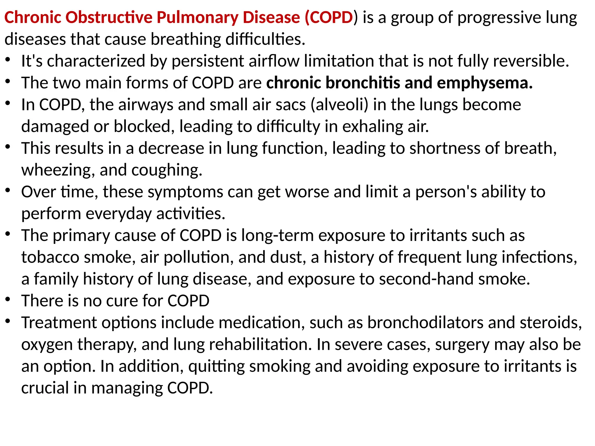 Chronic Obstructive Pulmonary Disease (COPD) is a group of progressive lung
diseases that cause breathing difficulties.
• It's characterized by persistent airflow limitation that is not fully reversible.
• The two main forms of COPD are chronic bronchitis and emphysema.
• In COPD, the airways and small air sacs (alveoli) in the lungs become
damaged or blocked, leading to difficulty in exhaling air.
• This results in a decrease in lung function, leading to shortness of breath,
wheezing, and coughing.
• Over time, these symptoms can get worse and limit a person's ability to
perform everyday activities.
• The primary cause of COPD is long-term exposure to irritants such as
tobacco smoke, air pollution, and dust, a history of frequent lung infections,
a family history of lung disease, and exposure to second-hand smoke.
• There is no cure for COPD
• Treatment options include medication, such as bronchodilators and steroids,
oxygen therapy, and lung rehabilitation. In severe cases, surgery may also be
an option. In addition, quitting smoking and avoiding exposure to irritants is
crucial in managing COPD.
 