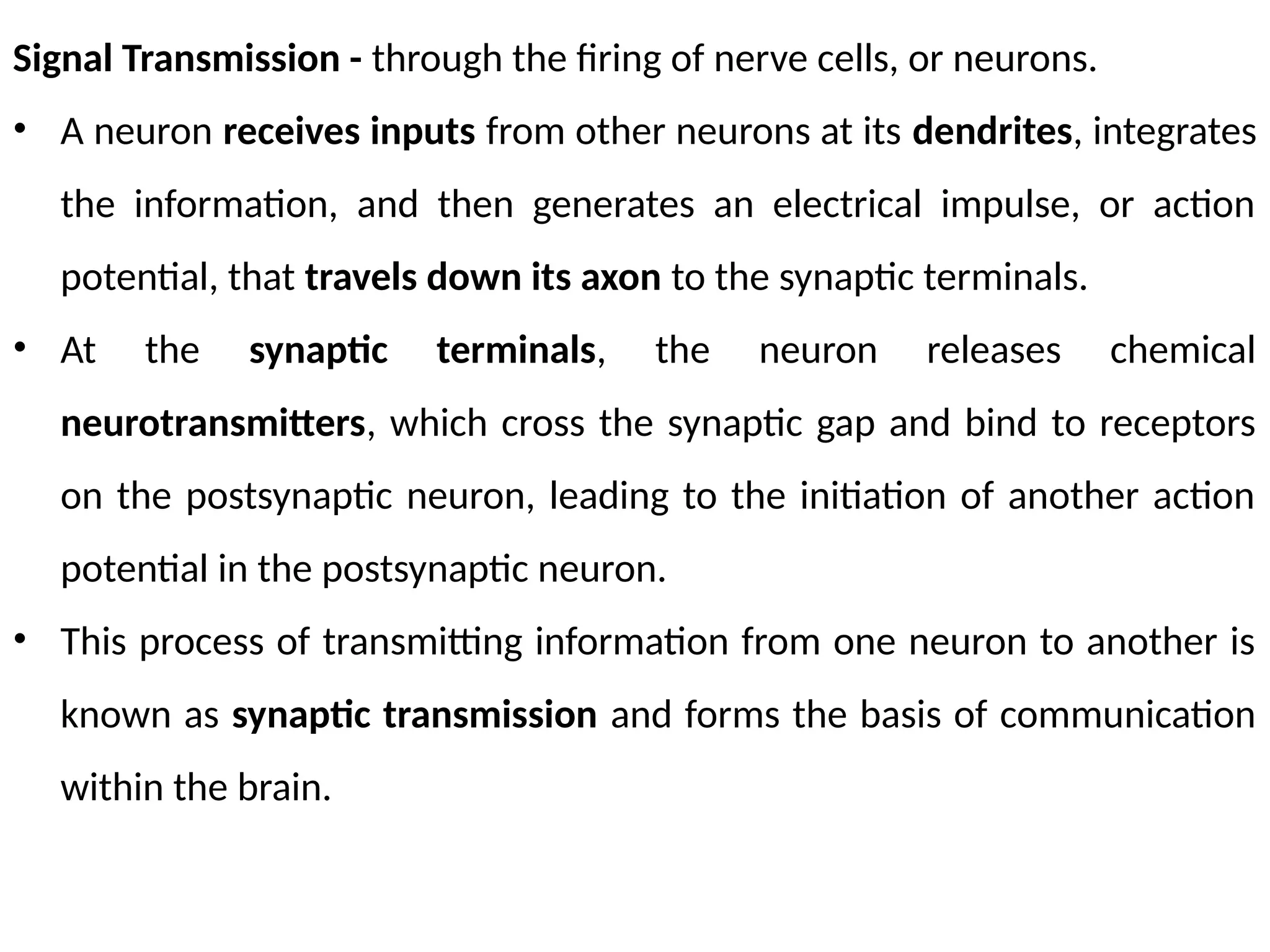 Signal Transmission - through the firing of nerve cells, or neurons.
• A neuron receives inputs from other neurons at its dendrites, integrates
the information, and then generates an electrical impulse, or action
potential, that travels down its axon to the synaptic terminals.
• At the synaptic terminals, the neuron releases chemical
neurotransmitters, which cross the synaptic gap and bind to receptors
on the postsynaptic neuron, leading to the initiation of another action
potential in the postsynaptic neuron.
• This process of transmitting information from one neuron to another is
known as synaptic transmission and forms the basis of communication
within the brain.
 