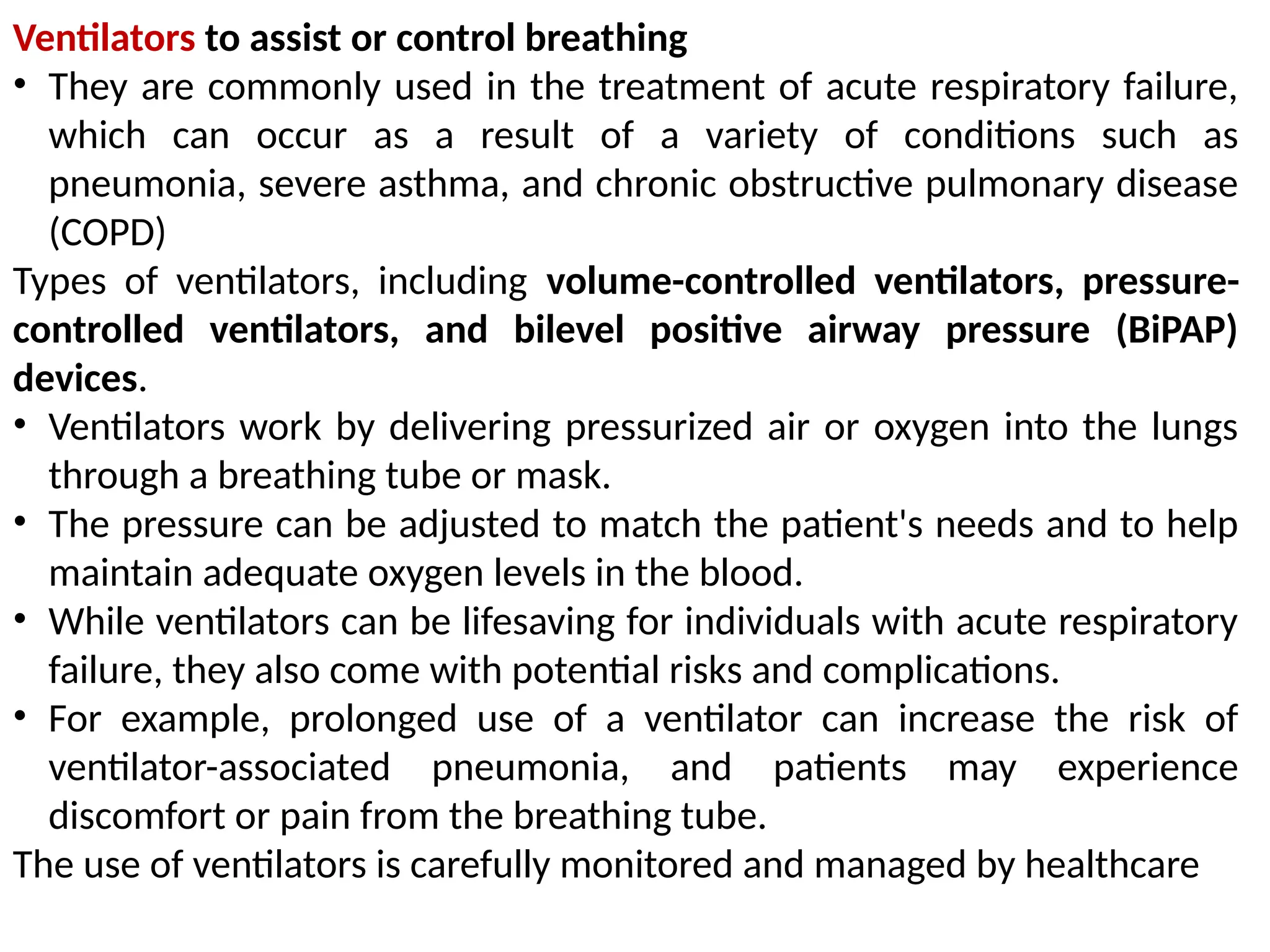 Ventilators to assist or control breathing
• They are commonly used in the treatment of acute respiratory failure,
which can occur as a result of a variety of conditions such as
pneumonia, severe asthma, and chronic obstructive pulmonary disease
(COPD)
Types of ventilators, including volume-controlled ventilators, pressure-
controlled ventilators, and bilevel positive airway pressure (BiPAP)
devices.
• Ventilators work by delivering pressurized air or oxygen into the lungs
through a breathing tube or mask.
• The pressure can be adjusted to match the patient's needs and to help
maintain adequate oxygen levels in the blood.
• While ventilators can be lifesaving for individuals with acute respiratory
failure, they also come with potential risks and complications.
• For example, prolonged use of a ventilator can increase the risk of
ventilator-associated pneumonia, and patients may experience
discomfort or pain from the breathing tube.
The use of ventilators is carefully monitored and managed by healthcare
 
