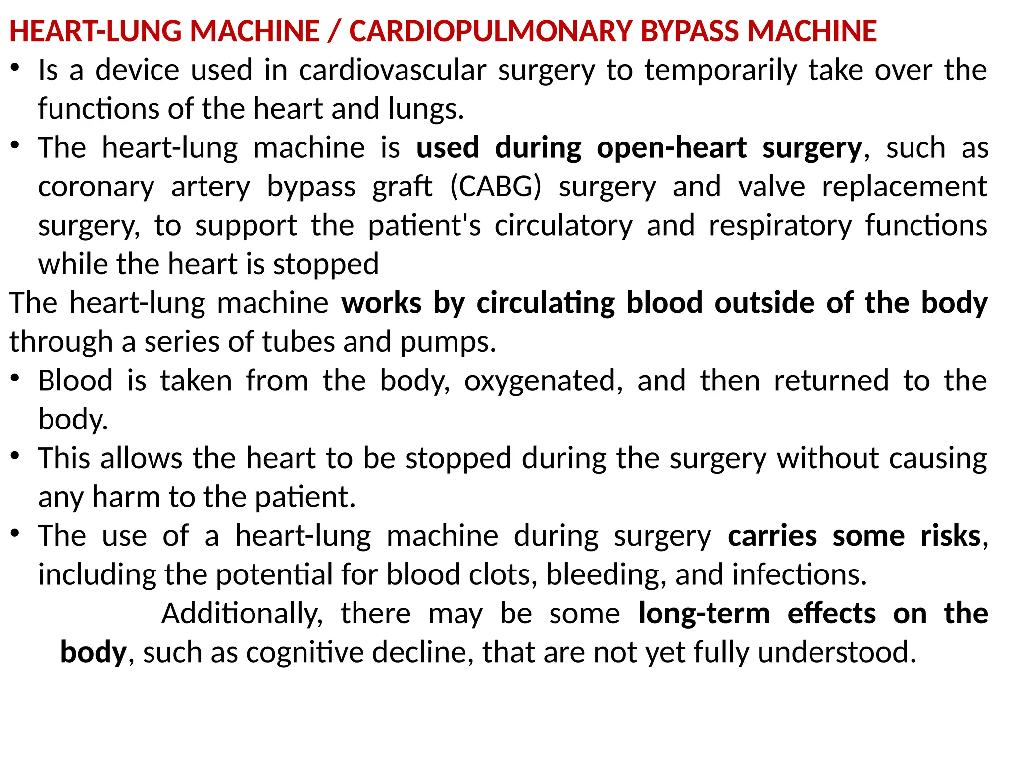HEART-LUNG MACHINE / CARDIOPULMONARY BYPASS MACHINE
• Is a device used in cardiovascular surgery to temporarily take over the
functions of the heart and lungs.
• The heart-lung machine is used during open-heart surgery, such as
coronary artery bypass graft (CABG) surgery and valve replacement
surgery, to support the patient's circulatory and respiratory functions
while the heart is stopped
The heart-lung machine works by circulating blood outside of the body
through a series of tubes and pumps.
• Blood is taken from the body, oxygenated, and then returned to the
body.
• This allows the heart to be stopped during the surgery without causing
any harm to the patient.
• The use of a heart-lung machine during surgery carries some risks,
including the potential for blood clots, bleeding, and infections.
Additionally, there may be some long-term effects on the
body, such as cognitive decline, that are not yet fully understood.
 