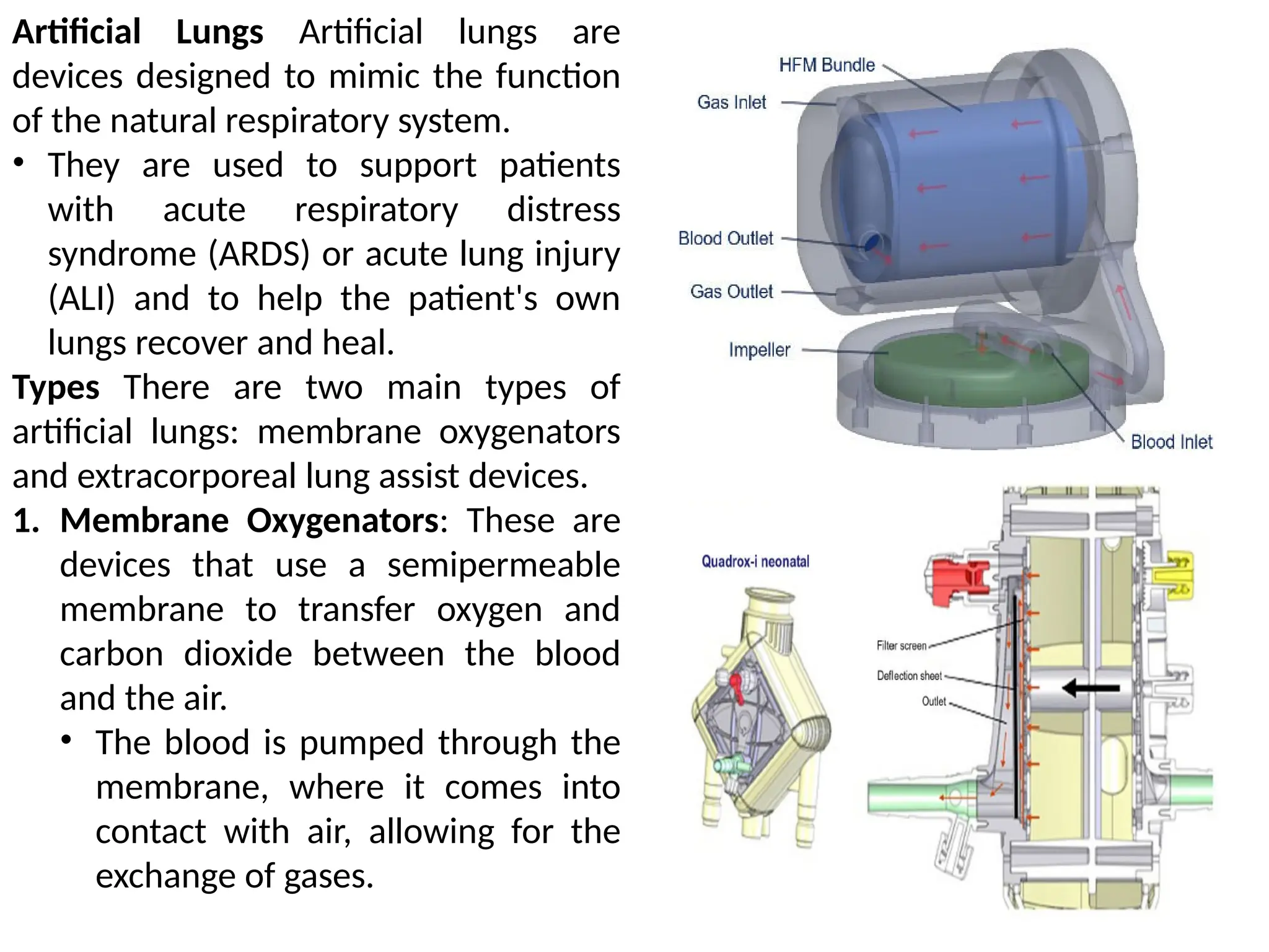 Artificial Lungs Artificial lungs are
devices designed to mimic the function
of the natural respiratory system.
• They are used to support patients
with acute respiratory distress
syndrome (ARDS) or acute lung injury
(ALI) and to help the patient's own
lungs recover and heal.
Types There are two main types of
artificial lungs: membrane oxygenators
and extracorporeal lung assist devices.
1. Membrane Oxygenators: These are
devices that use a semipermeable
membrane to transfer oxygen and
carbon dioxide between the blood
and the air.
• The blood is pumped through the
membrane, where it comes into
contact with air, allowing for the
exchange of gases.
 