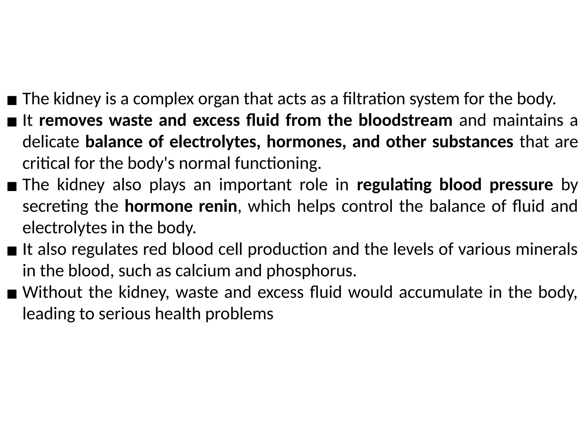 ▪ The kidney is a complex organ that acts as a filtration system for the body.
▪ It removes waste and excess fluid from the bloodstream and maintains a
delicate balance of electrolytes, hormones, and other substances that are
critical for the body's normal functioning.
▪ The kidney also plays an important role in regulating blood pressure by
secreting the hormone renin, which helps control the balance of fluid and
electrolytes in the body.
▪ It also regulates red blood cell production and the levels of various minerals
in the blood, such as calcium and phosphorus.
▪ Without the kidney, waste and excess fluid would accumulate in the body,
leading to serious health problems
 