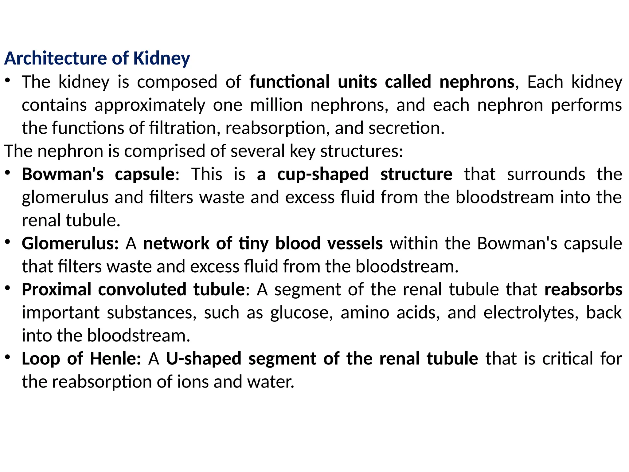 Architecture of Kidney
• The kidney is composed of functional units called nephrons, Each kidney
contains approximately one million nephrons, and each nephron performs
the functions of filtration, reabsorption, and secretion.
The nephron is comprised of several key structures:
• Bowman's capsule: This is a cup-shaped structure that surrounds the
glomerulus and filters waste and excess fluid from the bloodstream into the
renal tubule.
• Glomerulus: A network of tiny blood vessels within the Bowman's capsule
that filters waste and excess fluid from the bloodstream.
• Proximal convoluted tubule: A segment of the renal tubule that reabsorbs
important substances, such as glucose, amino acids, and electrolytes, back
into the bloodstream.
• Loop of Henle: A U-shaped segment of the renal tubule that is critical for
the reabsorption of ions and water.
 