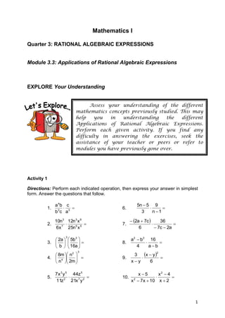 Mathematics I

Quarter 3: RATIONAL ALGEBRAIC EXPRESSIONS


Module 3.3: Applications of Rational Algebraic Expressions



EXPLORE Your Understanding


                                       Assess your understanding of the different
                                 mathematics concepts previously studied. This may
                                 help    you   in  understanding    the    different
                                 Applications of Rational Algebraic Expressions.
                                 Perform each given activity. If you find any
                                 difficulty in answering the exercises, seek the
                                 assistance of your teacher or peers or refer to
                                 modules you have previously gone over.




Activity 1

Directions: Perform each indicated operation, then express your answer in simplest
form. Answer the questions that follow.

                  a 4b c                                    5n  5 9
             1.                                  6.                   
                  b3c a3                                      3     n 1

                10n3 12n3 x 9                            2a  7c       36
             2.                                  7.                           
                 6x 7 25n5 x 5                               6          7c  2a

                              5b 3 
                         3
                 2a                                   a 2  b 2 16
             3.            
                              16a  
                                                  8.                 
                 b                                      4      ab
                                                              x  y  
                                  3
                 8m  n 
                         2                                             2
                                                         3
             4.  4      
                                                  9.       
                 n  2m                              xy      6

                7x 3 y 5 44z 5                           x5       x2  4
             5.                                  10. 2                 
                11z 2 21x 7 y 2                       x  7x  10 x  2



                                                                                     1
 