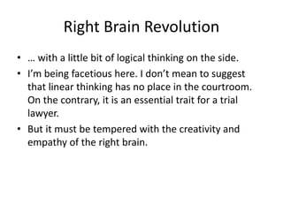 Right Brain Revolution
• … with a little bit of logical thinking on the side.
• I’m being facetious here. I don’t mean to suggest
that linear thinking has no place in the courtroom.
On the contrary, it is an essential trait for a trial
lawyer.
• But it must be tempered with the creativity and
empathy of the right brain.
 