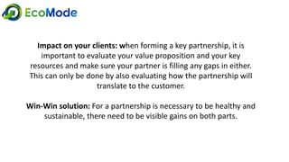 Impact on your clients: when forming a key partnership, it is
important to evaluate your value proposition and your key
resources and make sure your partner is filling any gaps in either.
This can only be done by also evaluating how the partnership will
translate to the customer.
Win-Win solution: For a partnership is necessary to be healthy and
sustainable, there need to be visible gains on both parts.
 