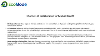 Channels of Collaboration for Mutual Benefit
• Strategic alliances: these types of alliances are between non-competitors. So if you are working through different channels, you
can use both of them.
• Co-opetition: there can also be strategic partnerships between partners. Such a partnership will help spread the risk both
companies may take. It may also help when both partners are trying to do something new; additionally it could mean a confirmed
supply stream
• Joint-ventures: develop a joint venture in a new business. All partners can have a mutual interest in developing new business,
possibly due to the emergence of a new market or access to a new geographic area. All these organizations should provide some
inputs into the business for Eco - Innovation.
• Buyer-supplier relationships: these are the most common type of partnerships for eco-innovation in SME which assures that you
have a reliable source of supplies coming in and for your supplier this means they have a steady confirmed buyer for their
product.
 