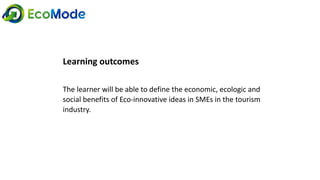 Learning outcomes
The learner will be able to define the economic, ecologic and
social benefits of Eco-innovative ideas in SMEs in the tourism
industry.
 