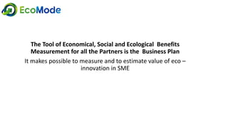 The Tool of Economical, Social and Ecological Benefits
Measurement for all the Partners is the Business Plan
It makes possible to measure and to estimate value of eco –
innovation in SME
 