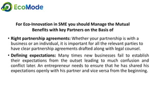 • Right partnership agreements: Whether your partnership is with a
business or an individual, it is important for all the relevant parties to
have clear partnership agreements drafted along with legal counsel.
• Defining expectations: Many times new businesses fail to establish
their expectations from the outset leading to much confusion and
conflict later. An entrepreneur needs to ensure that he has shared his
expectations openly with his partner and vice versa from the beginning.
For Eco-Innovation in SME you should Manage the Mutual
Benefits with key Partners on the Basis of
 