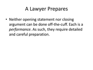 A Lawyer Prepares
• Neither opening statement nor closing
argument can be done off-the-cuff. Each is a
performance. As such, they require detailed
and careful preparation.
 